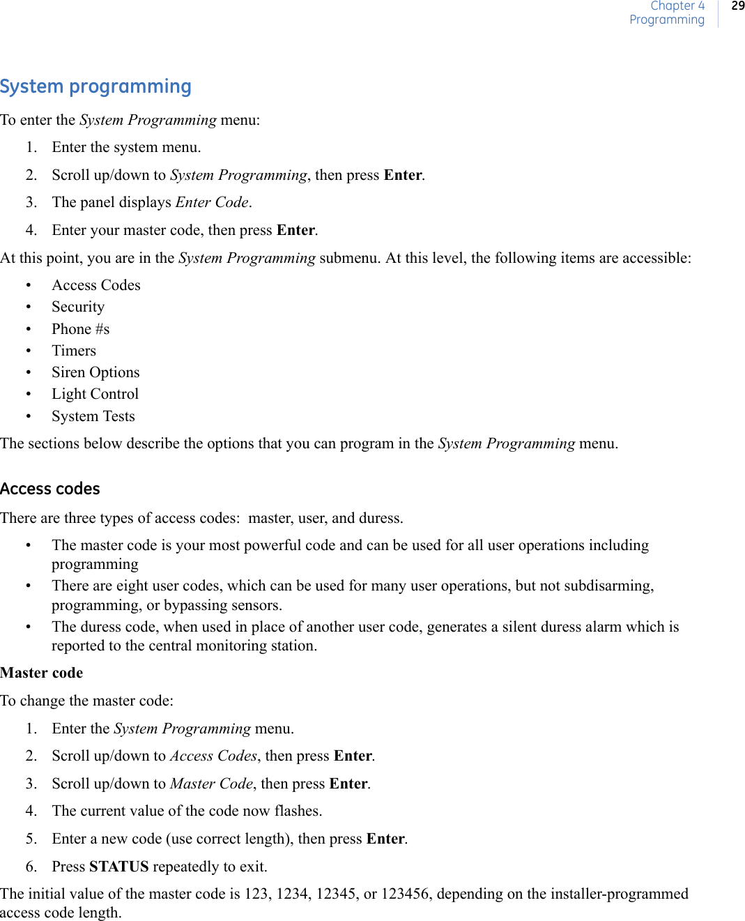 Chapter 4Programming29System programmingTo enter the System Programming menu:1. Enter the system menu.2. Scroll up/down to System Programming, then press Enter.3. The panel displays Enter Code.4. Enter your master code, then press Enter.At this point, you are in the System Programming submenu. At this level, the following items are accessible:• Access Codes• Security• Phone #s•Timers• Siren Options• Light Control• System TestsThe sections below describe the options that you can program in the System Programming menu.Access codesThere are three types of access codes:  master, user, and duress.• The master code is your most powerful code and can be used for all user operations including programming• There are eight user codes, which can be used for many user operations, but not subdisarming, programming, or bypassing sensors.• The duress code, when used in place of another user code, generates a silent duress alarm which is reported to the central monitoring station.Master codeTo change the master code:1. Enter the System Programming menu.2. Scroll up/down to Access Codes, then press Enter.3. Scroll up/down to Master Code, then press Enter.4. The current value of the code now flashes.5. Enter a new code (use correct length), then press Enter.6. Press STATUS repeatedly to exit.The initial value of the master code is 123, 1234, 12345, or 123456, depending on the installer-programmed access code length.