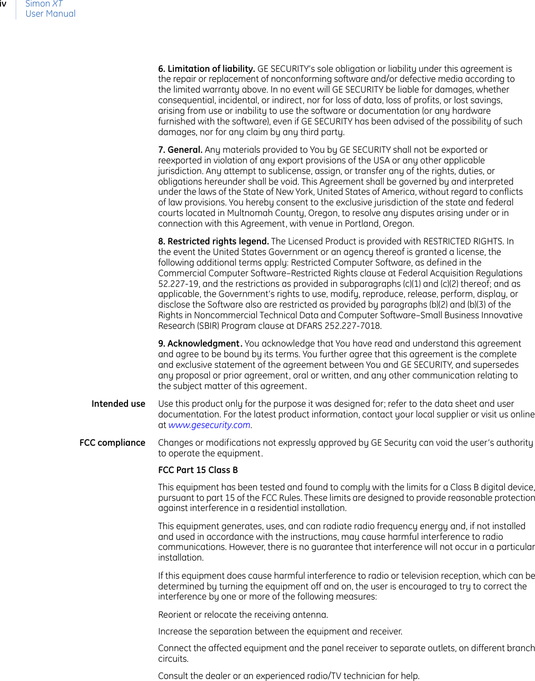 Simon XTUser Manualiv6. Limitation of liability. GE SECURITY’s sole obligation or liability under this agreement is the repair or replacement of nonconforming software and/or defective media according to the limited warranty above. In no event will GE SECURITY be liable for damages, whether consequential, incidental, or indirect, nor for loss of data, loss of profits, or lost savings, arising from use or inability to use the software or documentation (or any hardware furnished with the software), even if GE SECURITY has been advised of the possibility of such damages, nor for any claim by any third party. 7. General. Any materials provided to You by GE SECURITY shall not be exported or reexported in violation of any export provisions of the USA or any other applicable jurisdiction. Any attempt to sublicense, assign, or transfer any of the rights, duties, or obligations hereunder shall be void. This Agreement shall be governed by and interpreted under the laws of the State of New York, United States of America, without regard to conflicts of law provisions. You hereby consent to the exclusive jurisdiction of the state and federal courts located in Multnomah County, Oregon, to resolve any disputes arising under or in connection with this Agreement, with venue in Portland, Oregon. 8. Restricted rights legend. The Licensed Product is provided with RESTRICTED RIGHTS. In the event the United States Government or an agency thereof is granted a license, the following additional terms apply: Restricted Computer Software, as defined in the Commercial Computer Software–Restricted Rights clause at Federal Acquisition Regulations 52.227-19, and the restrictions as provided in subparagraphs (c)(1) and (c)(2) thereof; and as applicable, the Government’s rights to use, modify, reproduce, release, perform, display, or disclose the Software also are restricted as provided by paragraphs (b)(2) and (b)(3) of the Rights in Noncommercial Technical Data and Computer Software–Small Business Innovative Research (SBIR) Program clause at DFARS 252.227-7018.9. Acknowledgment. You acknowledge that You have read and understand this agreement and agree to be bound by its terms. You further agree that this agreement is the complete and exclusive statement of the agreement between You and GE SECURITY, and supersedes any proposal or prior agreement, oral or written, and any other communication relating to the subject matter of this agreement. Intended use Use this product only for the purpose it was designed for; refer to the data sheet and user documentation. For the latest product information, contact your local supplier or visit us online at www.gesecurity.com. FCC compliance Changes or modifications not expressly approved by GE Security can void the user’s authority to operate the equipment.FCC Part 15 Class BThis equipment has been tested and found to comply with the limits for a Class B digital device, pursuant to part 15 of the FCC Rules. These limits are designed to provide reasonable protection against interference in a residential installation.This equipment generates, uses, and can radiate radio frequency energy and, if not installed and used in accordance with the instructions, may cause harmful interference to radio communications. However, there is no guarantee that interference will not occur in a particular installation.If this equipment does cause harmful interference to radio or television reception, which can be determined by turning the equipment off and on, the user is encouraged to try to correct the interference by one or more of the following measures:Reorient or relocate the receiving antenna.Increase the separation between the equipment and receiver.Connect the affected equipment and the panel receiver to separate outlets, on different branch circuits.Consult the dealer or an experienced radio/TV technician for help.