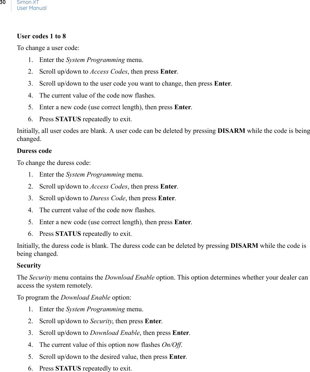 Simon XTUser Manual30User codes 1 to 8To change a user code:1. Enter the System Programming menu.2. Scroll up/down to Access Codes, then press Enter.3. Scroll up/down to the user code you want to change, then press Enter.4. The current value of the code now flashes.5. Enter a new code (use correct length), then press Enter.6. Press STATUS repeatedly to exit.Initially, all user codes are blank. A user code can be deleted by pressing DISARM while the code is being changed.Duress codeTo change the duress code:1. Enter the System Programming menu.2. Scroll up/down to Access Codes, then press Enter.3. Scroll up/down to Duress Code, then press Enter.4. The current value of the code now flashes.5. Enter a new code (use correct length), then press Enter.6. Press STATUS repeatedly to exit.Initially, the duress code is blank. The duress code can be deleted by pressing DISARM while the code is being changed.SecurityThe Security menu contains the Download Enable option. This option determines whether your dealer can access the system remotely.To program the Download Enable option:1. Enter the System Programming menu.2. Scroll up/down to Security, then press Enter.3. Scroll up/down to Download Enable, then press Enter.4. The current value of this option now flashes On/Off.5. Scroll up/down to the desired value, then press Enter.6. Press STATUS repeatedly to exit.