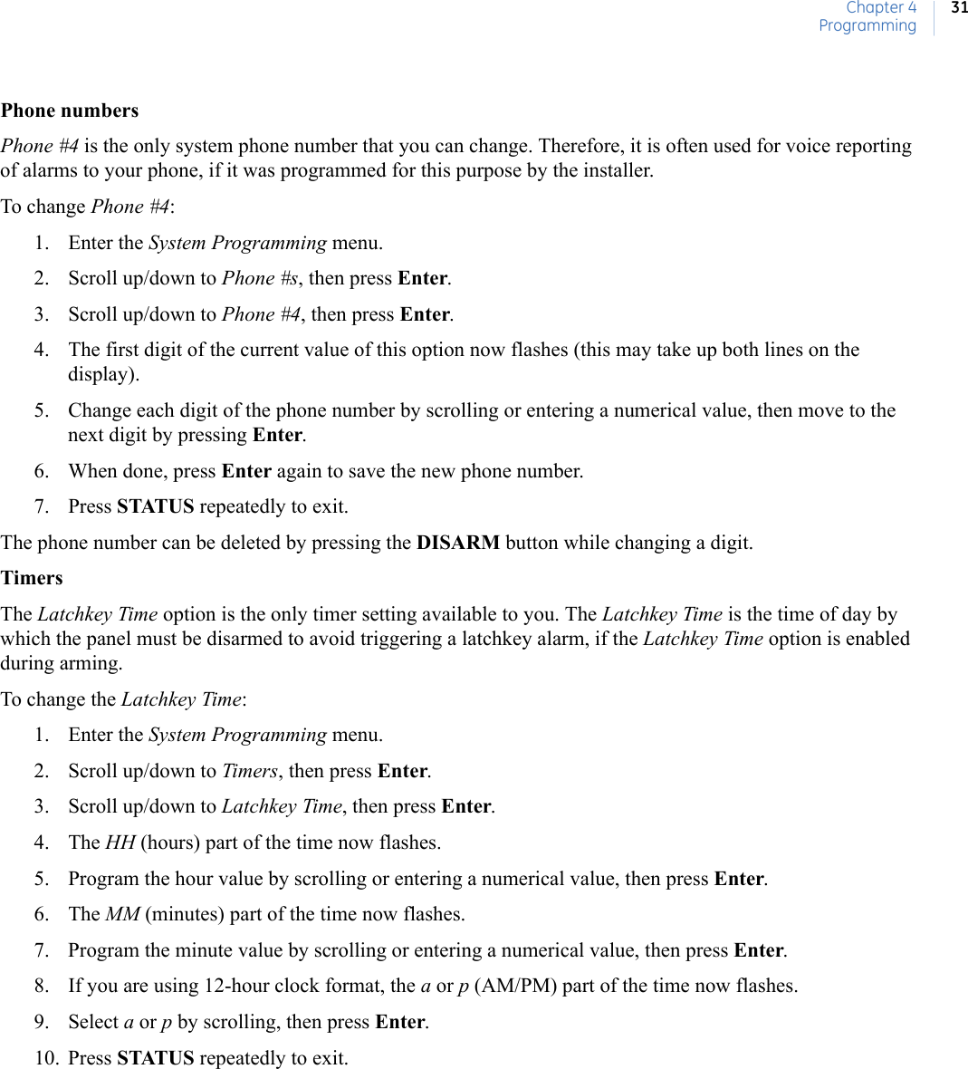 Chapter 4Programming31Phone numbersPhone #4 is the only system phone number that you can change. Therefore, it is often used for voice reporting of alarms to your phone, if it was programmed for this purpose by the installer.To change Phone #4:1. Enter the System Programming menu.2. Scroll up/down to Phone #s, then press Enter.3. Scroll up/down to Phone #4, then press Enter.4. The first digit of the current value of this option now flashes (this may take up both lines on the display).5. Change each digit of the phone number by scrolling or entering a numerical value, then move to the next digit by pressing Enter.6. When done, press Enter again to save the new phone number.7. Press STATUS repeatedly to exit.The phone number can be deleted by pressing the DISARM button while changing a digit.TimersThe Latchkey Time option is the only timer setting available to you. The Latchkey Time is the time of day by which the panel must be disarmed to avoid triggering a latchkey alarm, if the Latchkey Time option is enabled during arming.To change the Latchkey Time:1. Enter the System Programming menu.2. Scroll up/down to Timers, then press Enter.3. Scroll up/down to Latchkey Time, then press Enter.4. The HH (hours) part of the time now flashes.5. Program the hour value by scrolling or entering a numerical value, then press Enter.6. The MM (minutes) part of the time now flashes.7. Program the minute value by scrolling or entering a numerical value, then press Enter.8. If you are using 12-hour clock format, the a or p (AM/PM) part of the time now flashes.9. Select a or p by scrolling, then press Enter.10. Press STATUS repeatedly to exit.