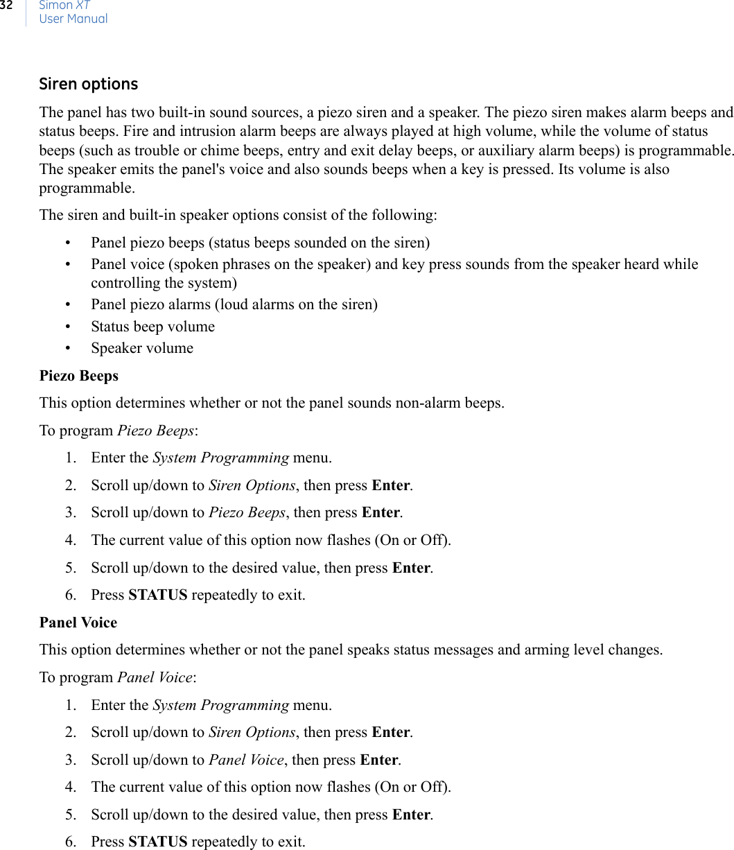 Simon XTUser Manual32Siren optionsThe panel has two built-in sound sources, a piezo siren and a speaker. The piezo siren makes alarm beeps and status beeps. Fire and intrusion alarm beeps are always played at high volume, while the volume of status beeps (such as trouble or chime beeps, entry and exit delay beeps, or auxiliary alarm beeps) is programmable. The speaker emits the panel&apos;s voice and also sounds beeps when a key is pressed. Its volume is also programmable.The siren and built-in speaker options consist of the following:• Panel piezo beeps (status beeps sounded on the siren)• Panel voice (spoken phrases on the speaker) and key press sounds from the speaker heard while controlling the system)• Panel piezo alarms (loud alarms on the siren)• Status beep volume• Speaker volumePiezo BeepsThis option determines whether or not the panel sounds non-alarm beeps.To program Piezo Beeps:1. Enter the System Programming menu.2. Scroll up/down to Siren Options, then press Enter.3. Scroll up/down to Piezo Beeps, then press Enter.4. The current value of this option now flashes (On or Off).5. Scroll up/down to the desired value, then press Enter.6. Press STATUS repeatedly to exit.Panel VoiceThis option determines whether or not the panel speaks status messages and arming level changes.To program Panel Voice:1. Enter the System Programming menu.2. Scroll up/down to Siren Options, then press Enter.3. Scroll up/down to Panel Voice, then press Enter.4. The current value of this option now flashes (On or Off).5. Scroll up/down to the desired value, then press Enter.6. Press STATUS repeatedly to exit.