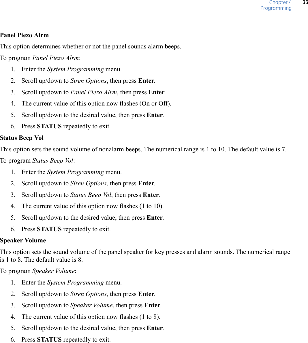 Chapter 4Programming33Panel Piezo AlrmThis option determines whether or not the panel sounds alarm beeps.To program Panel Piezo Alrm:1. Enter the System Programming menu.2. Scroll up/down to Siren Options, then press Enter.3. Scroll up/down to Panel Piezo Alrm, then press Enter.4. The current value of this option now flashes (On or Off).5. Scroll up/down to the desired value, then press Enter.6. Press STATUS repeatedly to exit.Status Beep VolThis option sets the sound volume of nonalarm beeps. The numerical range is 1 to 10. The default value is 7.To program Status Beep Vol:1. Enter the System Programming menu.2. Scroll up/down to Siren Options, then press Enter.3. Scroll up/down to Status Beep Vol, then press Enter.4. The current value of this option now flashes (1 to 10).5. Scroll up/down to the desired value, then press Enter.6. Press STATUS repeatedly to exit.Speaker VolumeThis option sets the sound volume of the panel speaker for key presses and alarm sounds. The numerical range is 1 to 8. The default value is 8.To program Speaker Volume:1. Enter the System Programming menu. 2. Scroll up/down to Siren Options, then press Enter.3. Scroll up/down to Speaker Volume, then press Enter.4. The current value of this option now flashes (1 to 8).5. Scroll up/down to the desired value, then press Enter.6. Press STATUS repeatedly to exit.