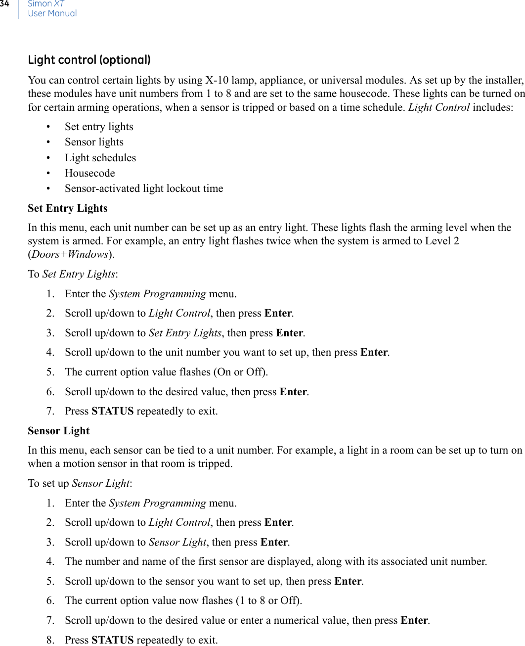 Simon XTUser Manual34Light control (optional)You can control certain lights by using X-10 lamp, appliance, or universal modules. As set up by the installer, these modules have unit numbers from 1 to 8 and are set to the same housecode. These lights can be turned on for certain arming operations, when a sensor is tripped or based on a time schedule. Light Control includes:• Set entry lights• Sensor lights• Light schedules• Housecode• Sensor-activated light lockout timeSet Entry LightsIn this menu, each unit number can be set up as an entry light. These lights flash the arming level when the system is armed. For example, an entry light flashes twice when the system is armed to Level 2 (Doors+Windows).To Set Entry Lights:1. Enter the System Programming menu.2. Scroll up/down to Light Control, then press Enter.3. Scroll up/down to Set Entry Lights, then press Enter.4. Scroll up/down to the unit number you want to set up, then press Enter.5. The current option value flashes (On or Off).6. Scroll up/down to the desired value, then press Enter.7. Press STATUS repeatedly to exit.Sensor LightIn this menu, each sensor can be tied to a unit number. For example, a light in a room can be set up to turn on when a motion sensor in that room is tripped.To set up Sensor Light:1. Enter the System Programming menu.2. Scroll up/down to Light Control, then press Enter.3. Scroll up/down to Sensor Light, then press Enter.4. The number and name of the first sensor are displayed, along with its associated unit number.5. Scroll up/down to the sensor you want to set up, then press Enter.6. The current option value now flashes (1 to 8 or Off).7. Scroll up/down to the desired value or enter a numerical value, then press Enter.8. Press STATUS repeatedly to exit.