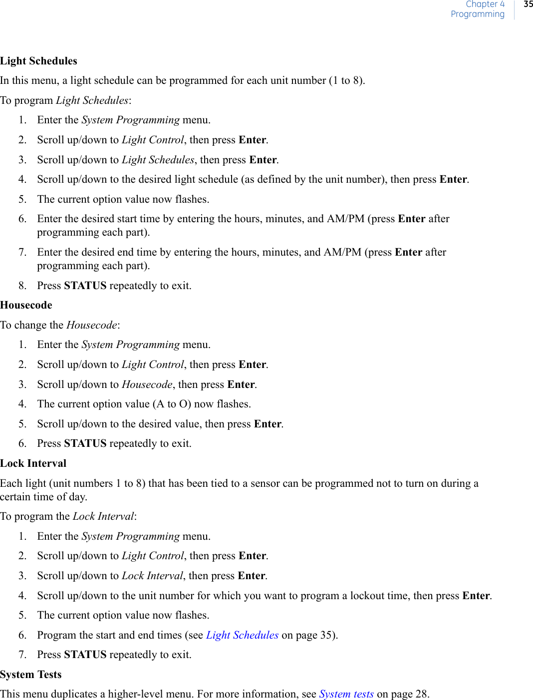 Chapter 4Programming35Light SchedulesIn this menu, a light schedule can be programmed for each unit number (1 to 8).To program Light Schedules:1. Enter the System Programming menu.2. Scroll up/down to Light Control, then press Enter.3. Scroll up/down to Light Schedules, then press Enter.4. Scroll up/down to the desired light schedule (as defined by the unit number), then press Enter.5. The current option value now flashes.6. Enter the desired start time by entering the hours, minutes, and AM/PM (press Enter after programming each part).7. Enter the desired end time by entering the hours, minutes, and AM/PM (press Enter after programming each part).8. Press STATUS repeatedly to exit.HousecodeTo change the Housecode:1. Enter the System Programming menu.2. Scroll up/down to Light Control, then press Enter.3. Scroll up/down to Housecode, then press Enter.4. The current option value (A to O) now flashes.5. Scroll up/down to the desired value, then press Enter.6. Press STATUS repeatedly to exit.Lock IntervalEach light (unit numbers 1 to 8) that has been tied to a sensor can be programmed not to turn on during a certain time of day.To program the Lock Interval:1. Enter the System Programming menu.2. Scroll up/down to Light Control, then press Enter.3. Scroll up/down to Lock Interval, then press Enter.4. Scroll up/down to the unit number for which you want to program a lockout time, then press Enter.5. The current option value now flashes.6. Program the start and end times (see Light Schedules on page 35).7. Press STATUS repeatedly to exit.System TestsThis menu duplicates a higher-level menu. For more information, see System tests on page 28.