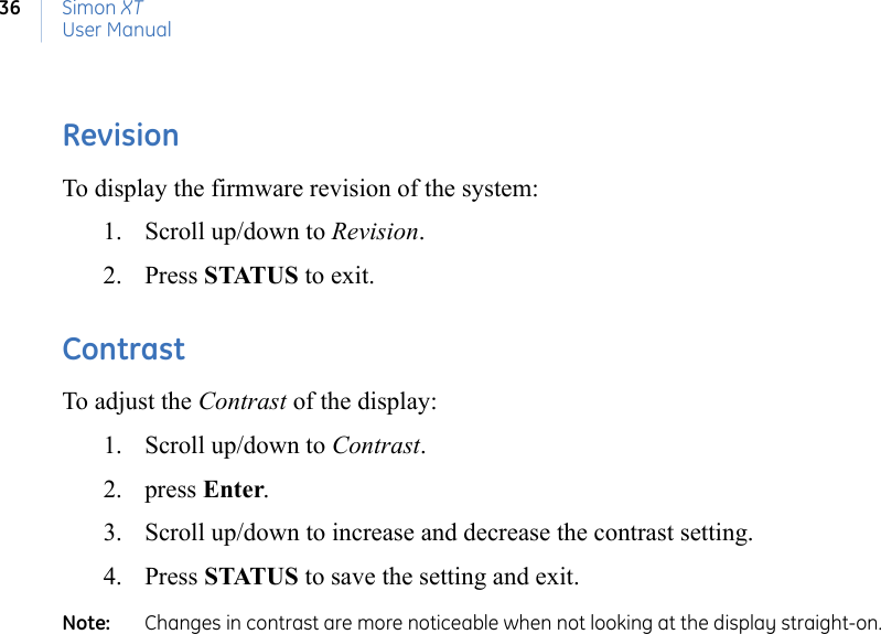 Simon XTUser Manual36RevisionTo display the firmware revision of the system:1. Scroll up/down to Revision.2. Press STATUS to exit.ContrastTo adjust the Contrast of the display:1. Scroll up/down to Contrast.2. press Enter.3. Scroll up/down to increase and decrease the contrast setting.4. Press STATUS to save the setting and exit.Note:   Changes in contrast are more noticeable when not looking at the display straight-on.