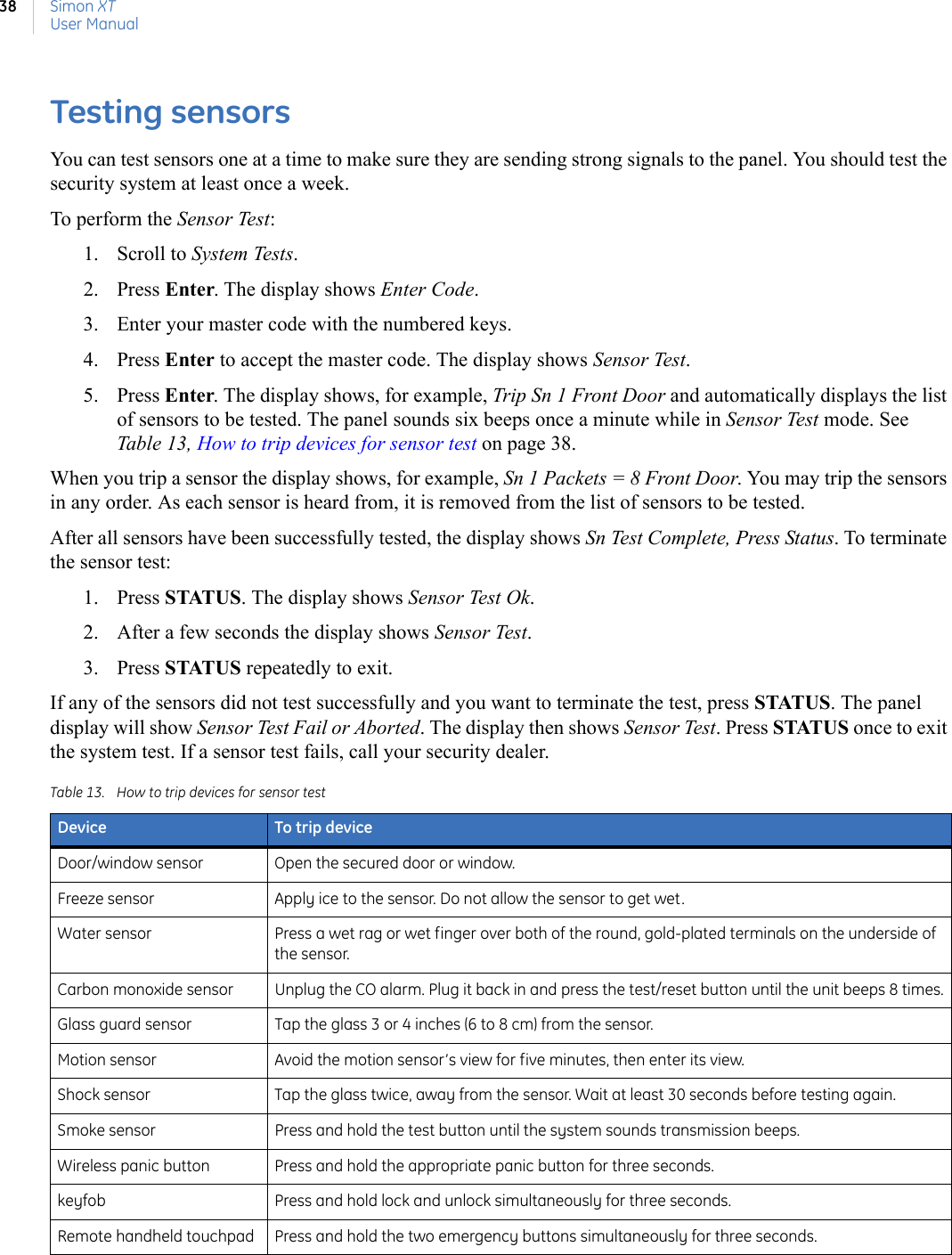 Simon XTUser Manual38Testing sensors You can test sensors one at a time to make sure they are sending strong signals to the panel. You should test the security system at least once a week.To perform the Sensor Test:1. Scroll to System Tests.2. Press Enter. The display shows Enter Code.3. Enter your master code with the numbered keys.4. Press Enter to accept the master code. The display shows Sensor Test. 5. Press Enter. The display shows, for example, Trip Sn 1 Front Door and automatically displays the list of sensors to be tested. The panel sounds six beeps once a minute while in Sensor Test mode. See Table 13, How to trip devices for sensor test on page 38.When you trip a sensor the display shows, for example, Sn 1 Packets = 8 Front Door. You may trip the sensors in any order. As each sensor is heard from, it is removed from the list of sensors to be tested.After all sensors have been successfully tested, the display shows Sn Test Complete, Press Status. To terminate the sensor test:1. Press STATUS. The display shows Sensor Test Ok. 2. After a few seconds the display shows Sensor Test. 3. Press STATUS repeatedly to exit.If any of the sensors did not test successfully and you want to terminate the test, press STATUS. The panel display will show Sensor Test Fail or Aborted. The display then shows Sensor Test. Press STATUS once to exit the system test. If a sensor test fails, call your security dealer. Table 13. How to trip devices for sensor testDevice To trip deviceDoor/window sensor Open the secured door or window.Freeze sensor Apply ice to the sensor. Do not allow the sensor to get wet.Water sensor Press a wet rag or wet finger over both of the round, gold-plated terminals on the underside of the sensor.Carbon monoxide sensor Unplug the CO alarm. Plug it back in and press the test/reset button until the unit beeps 8 times.Glass guard sensor Tap the glass 3 or 4 inches (6 to 8 cm) from the sensor.Motion sensor Avoid the motion sensor’s view for five minutes, then enter its view.Shock sensor Tap the glass twice, away from the sensor. Wait at least 30 seconds before testing again.Smoke sensor Press and hold the test button until the system sounds transmission beeps.Wireless panic button Press and hold the appropriate panic button for three seconds.keyfob Press and hold lock and unlock simultaneously for three seconds.Remote handheld touchpad Press and hold the two emergency buttons simultaneously for three seconds.
