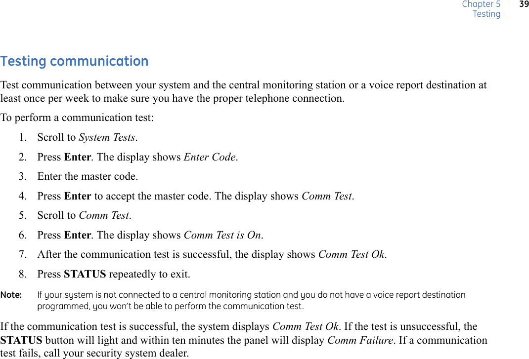 Chapter 5Testing39Testing communication Test communication between your system and the central monitoring station or a voice report destination at least once per week to make sure you have the proper telephone connection.To perform a communication test:1. Scroll to System Tests. 2. Press Enter. The display shows Enter Code.3. Enter the master code.4. Press Enter to accept the master code. The display shows Comm Test. 5. Scroll to Comm Test. 6. Press Enter. The display shows Comm Test is On.    7. After the communication test is successful, the display shows Comm Test Ok. 8. Press STATUS repeatedly to exit.Note:   If your system is not connected to a central monitoring station and you do not have a voice report destination programmed, you won’t be able to perform the communication test.If the communication test is successful, the system displays Comm Test Ok. If the test is unsuccessful, the STATUS button will light and within ten minutes the panel will display Comm Failure. If a communication test fails, call your security system dealer. 