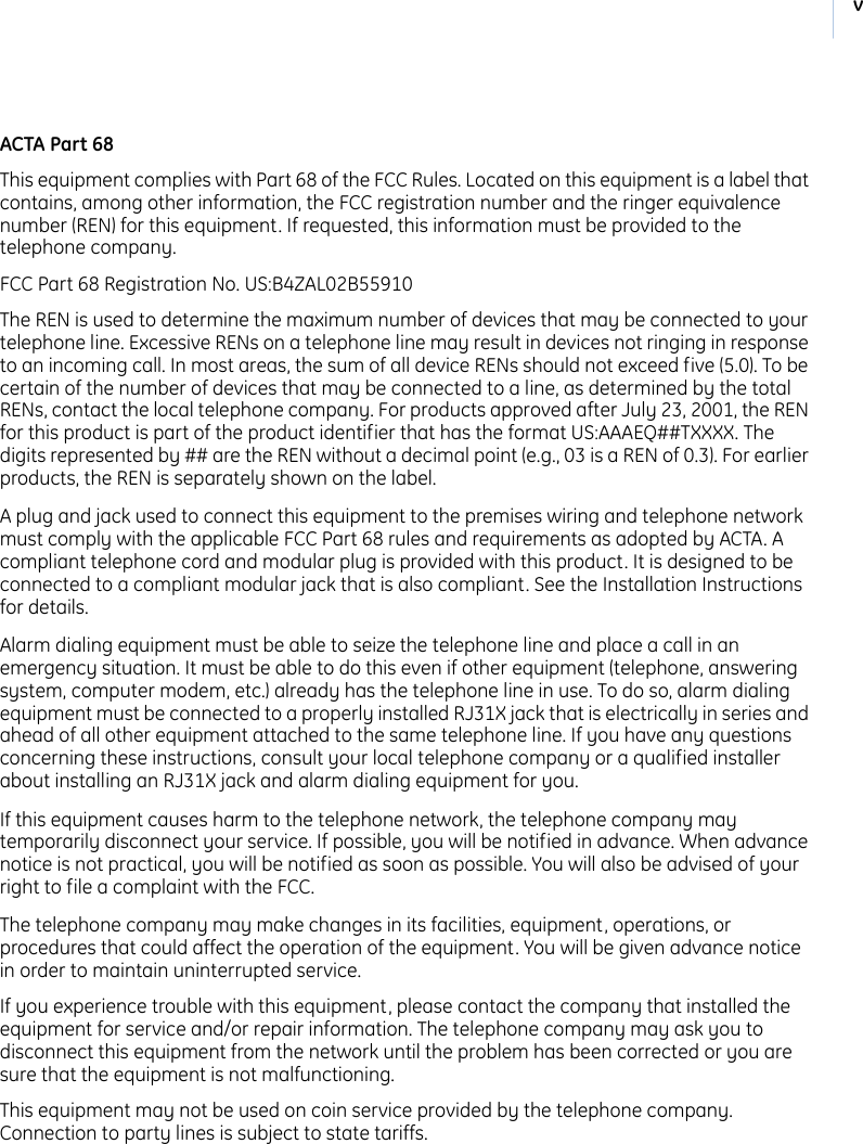 v ACTA Part 68This equipment complies with Part 68 of the FCC Rules. Located on this equipment is a label that contains, among other information, the FCC registration number and the ringer equivalence number (REN) for this equipment. If requested, this information must be provided to the telephone company.FCC Part 68 Registration No. US:B4ZAL02B55910The REN is used to determine the maximum number of devices that may be connected to your telephone line. Excessive RENs on a telephone line may result in devices not ringing in response to an incoming call. In most areas, the sum of all device RENs should not exceed five (5.0). To be certain of the number of devices that may be connected to a line, as determined by the total RENs, contact the local telephone company. For products approved after July 23, 2001, the REN for this product is part of the product identifier that has the format US:AAAEQ##TXXXX. The digits represented by ## are the REN without a decimal point (e.g., 03 is a REN of 0.3). For earlier products, the REN is separately shown on the label.A plug and jack used to connect this equipment to the premises wiring and telephone network must comply with the applicable FCC Part 68 rules and requirements as adopted by ACTA. A compliant telephone cord and modular plug is provided with this product. It is designed to be connected to a compliant modular jack that is also compliant. See the Installation Instructions for details.Alarm dialing equipment must be able to seize the telephone line and place a call in an emergency situation. It must be able to do this even if other equipment (telephone, answering system, computer modem, etc.) already has the telephone line in use. To do so, alarm dialing equipment must be connected to a properly installed RJ31X jack that is electrically in series and ahead of all other equipment attached to the same telephone line. If you have any questions concerning these instructions, consult your local telephone company or a qualified installer about installing an RJ31X jack and alarm dialing equipment for you.If this equipment causes harm to the telephone network, the telephone company may temporarily disconnect your service. If possible, you will be notified in advance. When advance notice is not practical, you will be notified as soon as possible. You will also be advised of your right to file a complaint with the FCC.The telephone company may make changes in its facilities, equipment, operations, or procedures that could affect the operation of the equipment. You will be given advance notice in order to maintain uninterrupted service.If you experience trouble with this equipment, please contact the company that installed the equipment for service and/or repair information. The telephone company may ask you to disconnect this equipment from the network until the problem has been corrected or you are sure that the equipment is not malfunctioning.This equipment may not be used on coin service provided by the telephone company. Connection to party lines is subject to state tariffs.