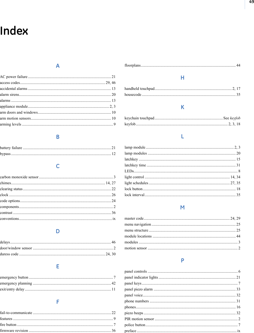 49IndexAAC power failure .................................................................................... 21access codes...................................................................................... 29, 46accidental alarms .................................................................................... 13alarm sirens............................................................................................. 20alarms ..................................................................................................... 13appliance module.................................................................................. 2, 3arm doors and windows.......................................................................... 10arm motion sensors................................................................................. 10arming levels ............................................................................................ 9Bbattery failure ......................................................................................... 21bypass ..................................................................................................... 12Ccarbon monoxide sensor........................................................................... 3chimes............................................................................................... 14, 27clearing status ......................................................................................... 22clock ....................................................................................................... 26code options............................................................................................ 24components............................................................................................... 2contrast ................................................................................................... 36conventions.............................................................................................. ixDdelays...................................................................................................... 46door/window sensor ................................................................................. 2duress code ....................................................................................... 24, 30Eemergency button ..................................................................................... 7emergency planning ............................................................................... 42exit/entry delay ....................................................................................... 11Ffail-to-communicate ............................................................................... 22features ..................................................................................................... 9fire button ................................................................................................. 7firmware revision ................................................................................... 36floorplans................................................................................................ 44Hhandheld touchpad.............................................................................. 2, 17housecode ............................................................................................... 35Kkeychain touchpad..................................................................... See keyfobkeyfob............................................................................................. 2, 3, 18Llamp module ......................................................................................... 2, 3lamp modules ......................................................................................... 20latchkey .................................................................................................. 15latchkey time .......................................................................................... 31LEDs......................................................................................................... 8light control ...................................................................................... 14, 34light schedules .................................................................................. 27, 35lock button.............................................................................................. 18lock interval............................................................................................ 35Mmaster code....................................................................................... 24, 29menu navigation ..................................................................................... 25menu structure ........................................................................................ 25module locations .................................................................................... 44modules .................................................................................................... 3motion sensor ........................................................................................... 2Ppanel controls ........................................................................................... 6panel indicator lights .............................................................................. 21panel keys ................................................................................................. 7panel piezo alarm ................................................................................... 33panel voice.............................................................................................. 32phone numbers ....................................................................................... 31phones..................................................................................................... 16piezo beeps ............................................................................................. 32PIR motion sensor .................................................................................... 2police button ............................................................................................. 7preface ..................................................................................................... ix