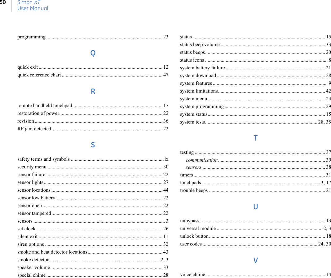 Simon XTUser Manual50programming .......................................................................................... 23Qquick exit ................................................................................................ 12quick reference chart .............................................................................. 47Rremote handheld touchpad...................................................................... 17restoration of power................................................................................ 22revision ................................................................................................... 36RF jam detected...................................................................................... 22Ssafety terms and symbols ........................................................................ ixsecurity menu ......................................................................................... 30sensor failure .......................................................................................... 22sensor lights............................................................................................ 27sensor locations ...................................................................................... 44sensor low battery................................................................................... 22sensor open ............................................................................................. 22sensor tampered...................................................................................... 22sensors ...................................................................................................... 3set clock.................................................................................................. 26silent exit ................................................................................................ 11siren options ........................................................................................... 32smoke and heat detector locations.......................................................... 43smoke detector...................................................................................... 2, 3speaker volume....................................................................................... 33special chime .......................................................................................... 28status....................................................................................................... 15status beep volume ................................................................................. 33status beeps............................................................................................. 20status icons ............................................................................................... 8system battery failure ............................................................................. 21system download .................................................................................... 28system features ......................................................................................... 9system limitations................................................................................... 42system menu ........................................................................................... 24system programming .............................................................................. 29system status........................................................................................... 15system tests....................................................................................... 28, 35Ttesting ..................................................................................................... 37communication................................................................................... 39sensors ............................................................................................... 38timers ...................................................................................................... 31touchpads............................................................................................ 3, 17trouble beeps .......................................................................................... 21Uunbypass ................................................................................................. 13universal module .................................................................................. 2, 3unlock button.......................................................................................... 18user codes ......................................................................................... 24, 30Vvoice chime ............................................................................................ 14