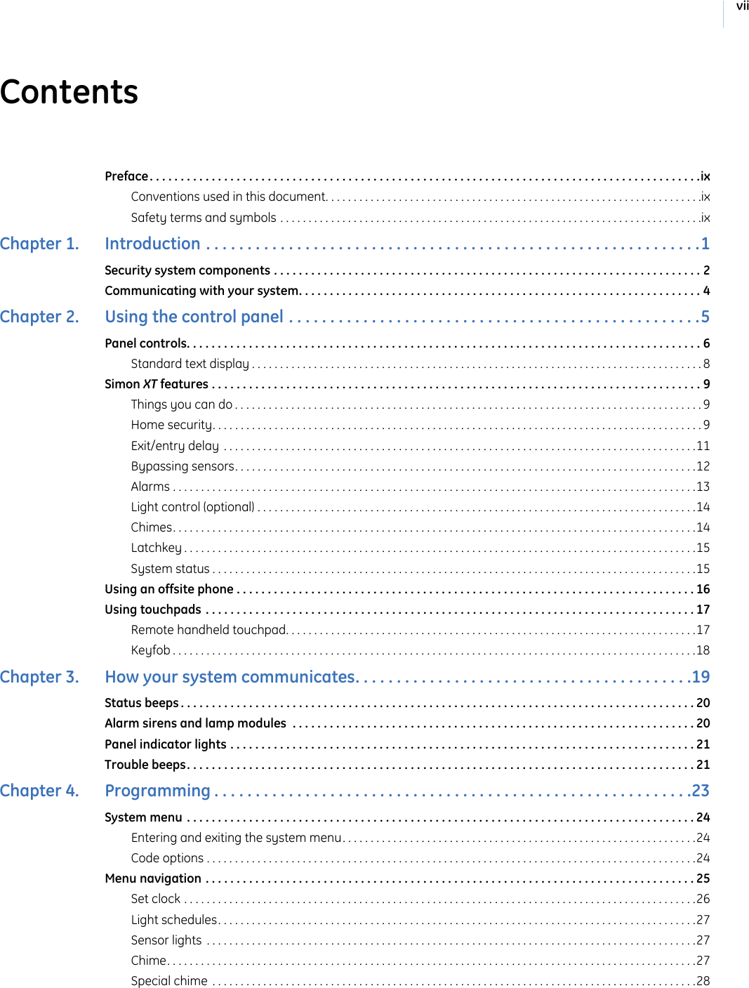 viiContentsPreface. . . . . . . . . . . . . . . . . . . . . . . . . . . . . . . . . . . . . . . . . . . . . . . . . . . . . . . . . . . . . . . . . . . . . . . . . . . . . . . . . . . . . . . . .ixConventions used in this document. . . . . . . . . . . . . . . . . . . . . . . . . . . . . . . . . . . . . . . . . . . . . . . . . . . . . . . . . . . . . . . . . . .ixSafety terms and symbols . . . . . . . . . . . . . . . . . . . . . . . . . . . . . . . . . . . . . . . . . . . . . . . . . . . . . . . . . . . . . . . . . . . . . . . . . . .ixChapter 1.   Introduction . . . . . . . . . . . . . . . . . . . . . . . . . . . . . . . . . . . . . . . . . . . . . . . . . . . . . . . . . . . .1Security system components . . . . . . . . . . . . . . . . . . . . . . . . . . . . . . . . . . . . . . . . . . . . . . . . . . . . . . . . . . . . . . . . . . . . . 2Communicating with your system. . . . . . . . . . . . . . . . . . . . . . . . . . . . . . . . . . . . . . . . . . . . . . . . . . . . . . . . . . . . . . . . . 4Chapter 2.   Using the control panel . . . . . . . . . . . . . . . . . . . . . . . . . . . . . . . . . . . . . . . . . . . . . . . . . .5Panel controls. . . . . . . . . . . . . . . . . . . . . . . . . . . . . . . . . . . . . . . . . . . . . . . . . . . . . . . . . . . . . . . . . . . . . . . . . . . . . . . . . . . 6Standard text display . . . . . . . . . . . . . . . . . . . . . . . . . . . . . . . . . . . . . . . . . . . . . . . . . . . . . . . . . . . . . . . . . . . . . . . . . . . . . . . . 8Simon XT features . . . . . . . . . . . . . . . . . . . . . . . . . . . . . . . . . . . . . . . . . . . . . . . . . . . . . . . . . . . . . . . . . . . . . . . . . . . . . . . 9Things you can do . . . . . . . . . . . . . . . . . . . . . . . . . . . . . . . . . . . . . . . . . . . . . . . . . . . . . . . . . . . . . . . . . . . . . . . . . . . . . . . . . . . 9Home security. . . . . . . . . . . . . . . . . . . . . . . . . . . . . . . . . . . . . . . . . . . . . . . . . . . . . . . . . . . . . . . . . . . . . . . . . . . . . . . . . . . . . . . 9Exit/entry delay . . . . . . . . . . . . . . . . . . . . . . . . . . . . . . . . . . . . . . . . . . . . . . . . . . . . . . . . . . . . . . . . . . . . . . . . . . . . . . . . . . . .11Bypassing sensors. . . . . . . . . . . . . . . . . . . . . . . . . . . . . . . . . . . . . . . . . . . . . . . . . . . . . . . . . . . . . . . . . . . . . . . . . . . . . . . . . .12Alarms . . . . . . . . . . . . . . . . . . . . . . . . . . . . . . . . . . . . . . . . . . . . . . . . . . . . . . . . . . . . . . . . . . . . . . . . . . . . . . . . . . . . . . . . . . . . .13Light control (optional) . . . . . . . . . . . . . . . . . . . . . . . . . . . . . . . . . . . . . . . . . . . . . . . . . . . . . . . . . . . . . . . . . . . . . . . . . . . . . .14Chimes. . . . . . . . . . . . . . . . . . . . . . . . . . . . . . . . . . . . . . . . . . . . . . . . . . . . . . . . . . . . . . . . . . . . . . . . . . . . . . . . . . . . . . . . . . . . .14Latchkey . . . . . . . . . . . . . . . . . . . . . . . . . . . . . . . . . . . . . . . . . . . . . . . . . . . . . . . . . . . . . . . . . . . . . . . . . . . . . . . . . . . . . . . . . . .15System status . . . . . . . . . . . . . . . . . . . . . . . . . . . . . . . . . . . . . . . . . . . . . . . . . . . . . . . . . . . . . . . . . . . . . . . . . . . . . . . . . . . . . .15Using an offsite phone . . . . . . . . . . . . . . . . . . . . . . . . . . . . . . . . . . . . . . . . . . . . . . . . . . . . . . . . . . . . . . . . . . . . . . . . . . 16Using touchpads . . . . . . . . . . . . . . . . . . . . . . . . . . . . . . . . . . . . . . . . . . . . . . . . . . . . . . . . . . . . . . . . . . . . . . . . . . . . . . . 17Remote handheld touchpad. . . . . . . . . . . . . . . . . . . . . . . . . . . . . . . . . . . . . . . . . . . . . . . . . . . . . . . . . . . . . . . . . . . . . . . . .17Keyfob . . . . . . . . . . . . . . . . . . . . . . . . . . . . . . . . . . . . . . . . . . . . . . . . . . . . . . . . . . . . . . . . . . . . . . . . . . . . . . . . . . . . . . . . . . . . .18Chapter 3.   How your system communicates. . . . . . . . . . . . . . . . . . . . . . . . . . . . . . . . . . . . . . . . .19Status beeps . . . . . . . . . . . . . . . . . . . . . . . . . . . . . . . . . . . . . . . . . . . . . . . . . . . . . . . . . . . . . . . . . . . . . . . . . . . . . . . . . . . 20Alarm sirens and lamp modules  . . . . . . . . . . . . . . . . . . . . . . . . . . . . . . . . . . . . . . . . . . . . . . . . . . . . . . . . . . . . . . . . . 20Panel indicator lights . . . . . . . . . . . . . . . . . . . . . . . . . . . . . . . . . . . . . . . . . . . . . . . . . . . . . . . . . . . . . . . . . . . . . . . . . . . 21Trouble beeps. . . . . . . . . . . . . . . . . . . . . . . . . . . . . . . . . . . . . . . . . . . . . . . . . . . . . . . . . . . . . . . . . . . . . . . . . . . . . . . . . . 21Chapter 4.   Programming . . . . . . . . . . . . . . . . . . . . . . . . . . . . . . . . . . . . . . . . . . . . . . . . . . . . . . . . . .23System menu . . . . . . . . . . . . . . . . . . . . . . . . . . . . . . . . . . . . . . . . . . . . . . . . . . . . . . . . . . . . . . . . . . . . . . . . . . . . . . . . . . 24Entering and exiting the system menu. . . . . . . . . . . . . . . . . . . . . . . . . . . . . . . . . . . . . . . . . . . . . . . . . . . . . . . . . . . . . . .24Code options . . . . . . . . . . . . . . . . . . . . . . . . . . . . . . . . . . . . . . . . . . . . . . . . . . . . . . . . . . . . . . . . . . . . . . . . . . . . . . . . . . . . . . .24Menu navigation . . . . . . . . . . . . . . . . . . . . . . . . . . . . . . . . . . . . . . . . . . . . . . . . . . . . . . . . . . . . . . . . . . . . . . . . . . . . . . . 25Set clock . . . . . . . . . . . . . . . . . . . . . . . . . . . . . . . . . . . . . . . . . . . . . . . . . . . . . . . . . . . . . . . . . . . . . . . . . . . . . . . . . . . . . . . . . . .26Light schedules. . . . . . . . . . . . . . . . . . . . . . . . . . . . . . . . . . . . . . . . . . . . . . . . . . . . . . . . . . . . . . . . . . . . . . . . . . . . . . . . . . . . .27Sensor lights  . . . . . . . . . . . . . . . . . . . . . . . . . . . . . . . . . . . . . . . . . . . . . . . . . . . . . . . . . . . . . . . . . . . . . . . . . . . . . . . . . . . . . . .27Chime. . . . . . . . . . . . . . . . . . . . . . . . . . . . . . . . . . . . . . . . . . . . . . . . . . . . . . . . . . . . . . . . . . . . . . . . . . . . . . . . . . . . . . . . . . . . . .27Special chime . . . . . . . . . . . . . . . . . . . . . . . . . . . . . . . . . . . . . . . . . . . . . . . . . . . . . . . . . . . . . . . . . . . . . . . . . . . . . . . . . . . . . .28