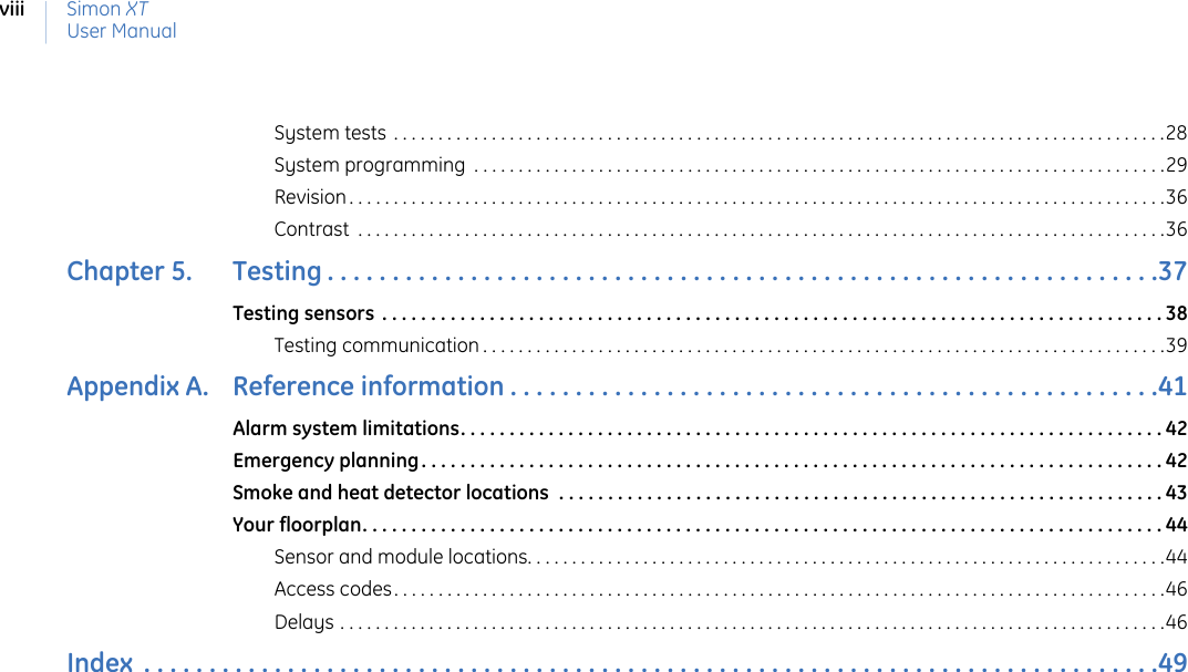 Simon XTUser ManualviiiSystem tests . . . . . . . . . . . . . . . . . . . . . . . . . . . . . . . . . . . . . . . . . . . . . . . . . . . . . . . . . . . . . . . . . . . . . . . . . . . . . . . . . . . . . . .28System programming  . . . . . . . . . . . . . . . . . . . . . . . . . . . . . . . . . . . . . . . . . . . . . . . . . . . . . . . . . . . . . . . . . . . . . . . . . . . . . .29Revision . . . . . . . . . . . . . . . . . . . . . . . . . . . . . . . . . . . . . . . . . . . . . . . . . . . . . . . . . . . . . . . . . . . . . . . . . . . . . . . . . . . . . . . . . . . .36Contrast  . . . . . . . . . . . . . . . . . . . . . . . . . . . . . . . . . . . . . . . . . . . . . . . . . . . . . . . . . . . . . . . . . . . . . . . . . . . . . . . . . . . . . . . . . . .36Chapter 5.   Testing . . . . . . . . . . . . . . . . . . . . . . . . . . . . . . . . . . . . . . . . . . . . . . . . . . . . . . . . . . . . . . . .37Testing sensors  . . . . . . . . . . . . . . . . . . . . . . . . . . . . . . . . . . . . . . . . . . . . . . . . . . . . . . . . . . . . . . . . . . . . . . . . . . . . . . . . 38Testing communication . . . . . . . . . . . . . . . . . . . . . . . . . . . . . . . . . . . . . . . . . . . . . . . . . . . . . . . . . . . . . . . . . . . . . . . . . . . . .39Appendix A.   Reference information . . . . . . . . . . . . . . . . . . . . . . . . . . . . . . . . . . . . . . . . . . . . . . . . . .41Alarm system limitations. . . . . . . . . . . . . . . . . . . . . . . . . . . . . . . . . . . . . . . . . . . . . . . . . . . . . . . . . . . . . . . . . . . . . . . . 42Emergency planning. . . . . . . . . . . . . . . . . . . . . . . . . . . . . . . . . . . . . . . . . . . . . . . . . . . . . . . . . . . . . . . . . . . . . . . . . . . . 42Smoke and heat detector locations  . . . . . . . . . . . . . . . . . . . . . . . . . . . . . . . . . . . . . . . . . . . . . . . . . . . . . . . . . . . . . . 43Your floorplan. . . . . . . . . . . . . . . . . . . . . . . . . . . . . . . . . . . . . . . . . . . . . . . . . . . . . . . . . . . . . . . . . . . . . . . . . . . . . . . . . . 44Sensor and module locations. . . . . . . . . . . . . . . . . . . . . . . . . . . . . . . . . . . . . . . . . . . . . . . . . . . . . . . . . . . . . . . . . . . . . . . .44Access codes. . . . . . . . . . . . . . . . . . . . . . . . . . . . . . . . . . . . . . . . . . . . . . . . . . . . . . . . . . . . . . . . . . . . . . . . . . . . . . . . . . . . . . .46Delays . . . . . . . . . . . . . . . . . . . . . . . . . . . . . . . . . . . . . . . . . . . . . . . . . . . . . . . . . . . . . . . . . . . . . . . . . . . . . . . . . . . . . . . . . . . . .46Index  . . . . . . . . . . . . . . . . . . . . . . . . . . . . . . . . . . . . . . . . . . . . . . . . . . . . . . . . . . . . . . . . . . . . . . . . . . . . . .49