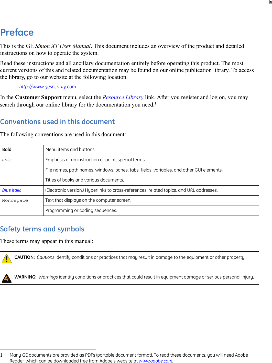 ixPrefaceThis is the GE Simon XT User Manual. This document includes an overview of the product and detailed instructions on how to operate the system.Read these instructions and all ancillary documentation entirely before operating this product. The most current versions of this and related documentation may be found on our online publication library. To access the library, go to our website at the following location: http://www.gesecurity.comIn the Customer Support menu, select the Resource Library link. After you register and log on, you may search through our online library for the documentation you need.1 Conventions used in this documentThe following conventions are used in this document: Safety terms and symbolsThese terms may appear in this manual: 1. Many GE documents are provided as PDFs (portable document format). To read these documents, you will need Adobe Reader, which can be downloaded free from Adobe’s website at www.adobe.com. Bold Menu items and buttons. Italic Emphasis of an instruction or point; special terms.File names, path names, windows, panes, tabs, fields, variables, and other GUI elements. Titles of books and various documents. Blue italic (Electronic version.) Hyperlinks to cross-references, related topics, and URL addresses. Monospace  Text that displays on the computer screen. Programming or coding sequences. CAUTION:  Cautions identify conditions or practices that may result in damage to the equipment or other property.  WARNING:  Warnings identify conditions or practices that could result in equipment damage or serious personal injury.