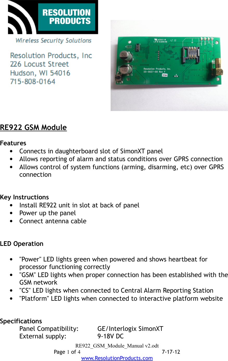 RE922 GSM ModuleFeatures•Connects in daughterboard slot of SimonXT panel•Allows reporting of alarm and status conditions over GPRS connection•Allows control of system functions (arming, disarming, etc) over GPRS connectionKey Instructions•Install RE922 unit in slot at back of panel•Power up the panel•Connect antenna cableLED Operation•&quot;Power&quot; LED lights green when powered and shows heartbeat for processor functioning correctly•&quot;GSM&quot; LED lights when proper connection has been established with the GSM network•&quot;CS&quot; LED lights when connected to Central Alarm Reporting Station•&quot;Platform&quot; LED lights when connected to interactive platform websiteSpecificationsPanel Compatibility: GE/Interlogix SimonXTExternal supply:   9-18V DCRE922_GSM_Module_Manual v2.odtPage 1 of 47-17-12www.ResolutionProducts.com