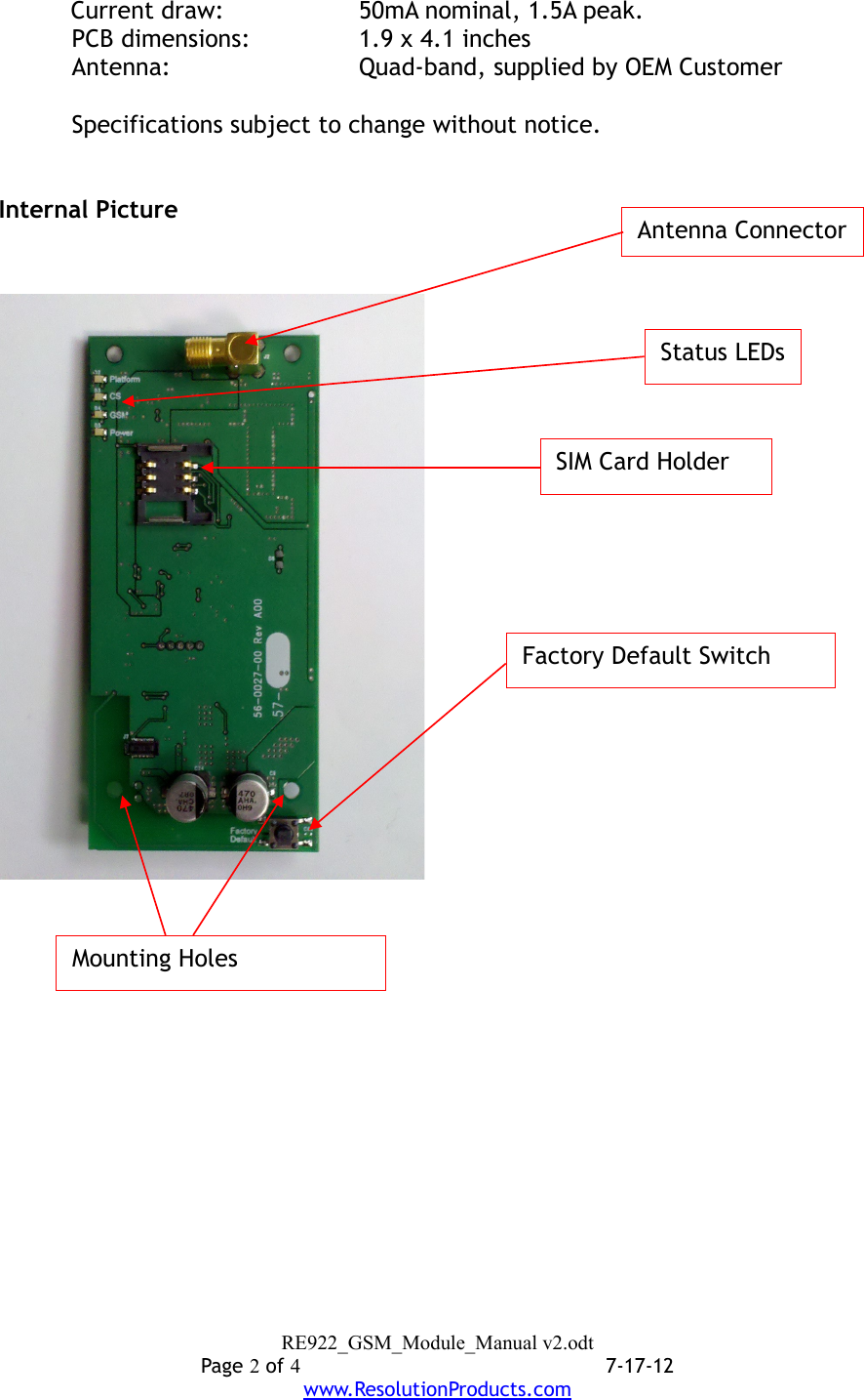 Current draw: 50mA nominal, 1.5A peak.PCB dimensions: 1.9 x 4.1 inchesAntenna:  Quad-band, supplied by OEM CustomerSpecifications subject to change without notice.Internal PictureRE922_GSM_Module_Manual v2.odtPage 2 of 47-17-12www.ResolutionProducts.comSIM Card HolderFactory Default SwitchStatus LEDsAntenna ConnectorMounting Holes