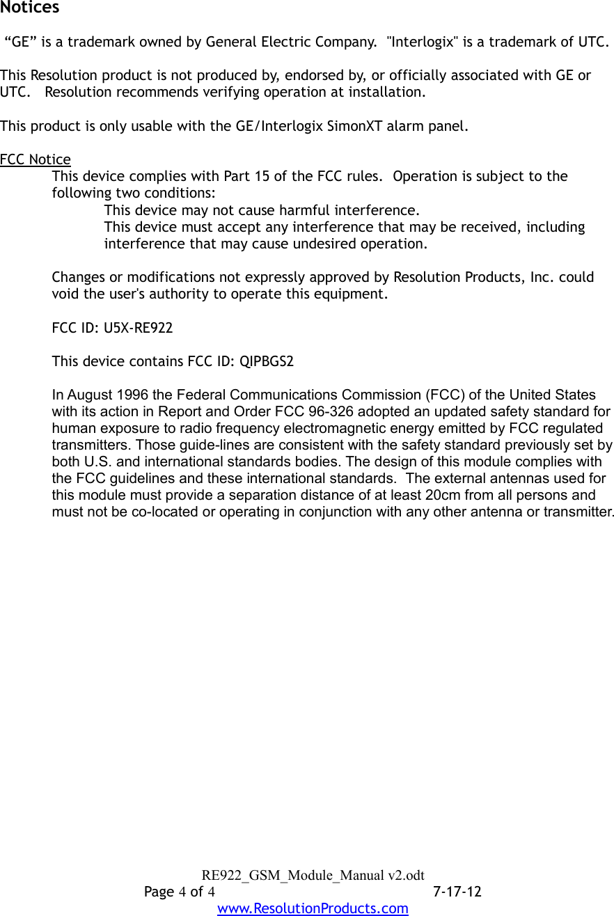 Notices “GE” is a trademark owned by General Electric Company.  &quot;Interlogix&quot; is a trademark of UTC.This Resolution product is not produced by, endorsed by, or officially associated with GE or UTC.   Resolution recommends verifying operation at installation.This product is only usable with the GE/Interlogix SimonXT alarm panel.FCC NoticeThis device complies with Part 15 of the FCC rules.  Operation is subject to the following two conditions:This device may not cause harmful interference.This device must accept any interference that may be received, including interference that may cause undesired operation.Changes or modifications not expressly approved by Resolution Products, Inc. could void the user&apos;s authority to operate this equipment.FCC ID: U5X-RE922This device contains FCC ID: QIPBGS2In August 1996 the Federal Communications Commission (FCC) of the United States with its action in Report and Order FCC 96-326 adopted an updated safety standard for human exposure to radio frequency electromagnetic energy emitted by FCC regulated transmitters. Those guide-lines are consistent with the safety standard previously set by both U.S. and international standards bodies. The design of this module complies with the FCC guidelines and these international standards.  The external antennas used for this module must provide a separation distance of at least 20cm from all persons and must not be co-located or operating in conjunction with any other antenna or transmitter. RE922_GSM_Module_Manual v2.odtPage 4 of 47-17-12www.ResolutionProducts.com