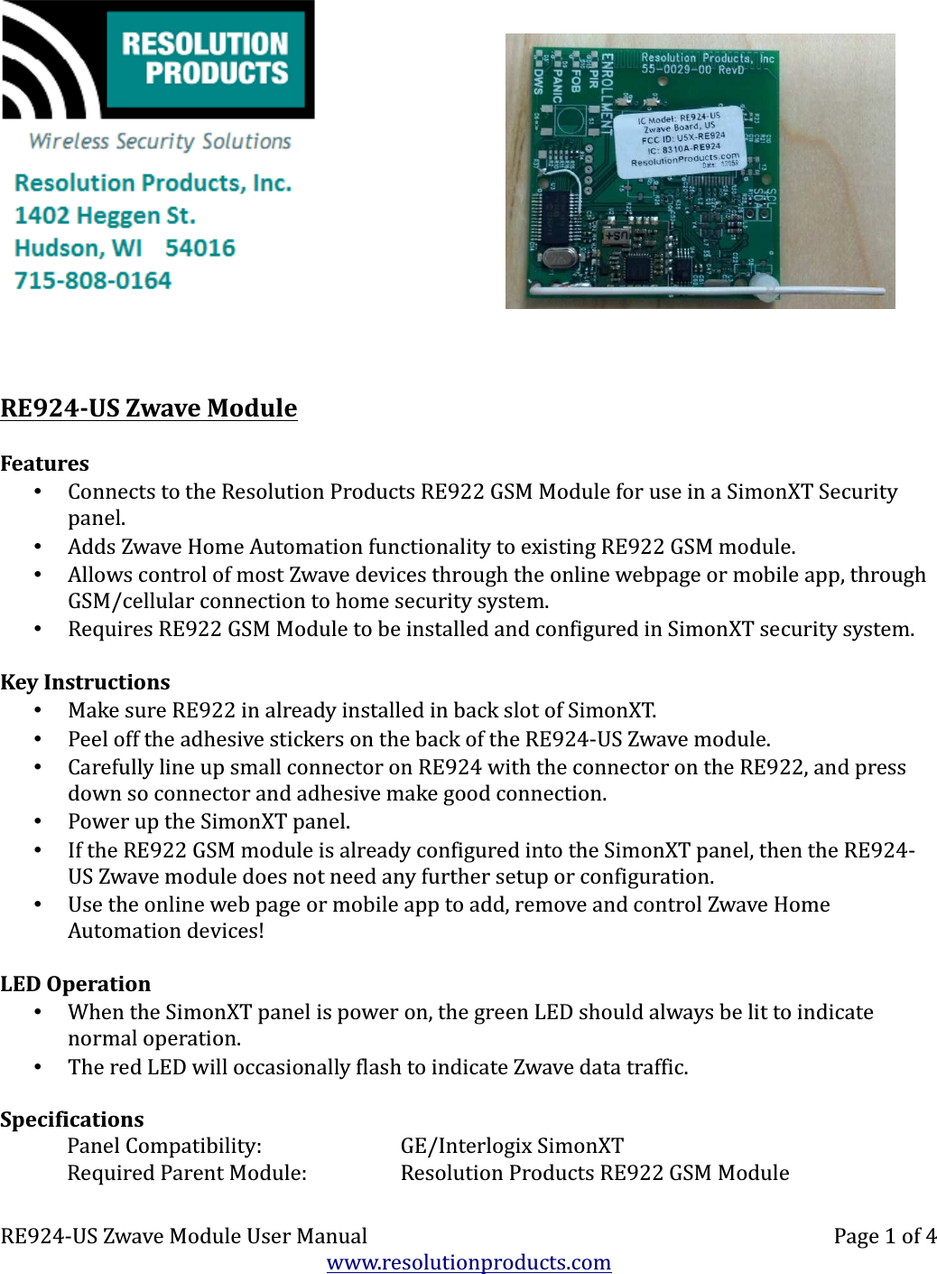 RE924-US Zwave ModuleFeatures•Connects to the Resolution Products RE922 GSM Module for use in a SimonXT Security panel.•Adds Zwave Home Automation functionality to existing RE922 GSM module.•Allows control of most Zwave devices through the online webpage or mobile app, through GSM/cellular connection to home security system.•Requires RE922 GSM Module to be installed and configured in SimonXT security system.Key Instructions•Make sure RE922 in already installed in back slot of SimonXT.•Peel off the adhesive stickers on the back of the RE924-US Zwave module.•Carefully line up small connector on RE924 with the connector on the RE922, and press down so connector and adhesive make good connection.•Power up the SimonXT panel.•If the RE922 GSM module is already configured into the SimonXT panel, then the RE924-US Zwave module does not need any further setup or configuration.•Use the online web page or mobile app to add, remove and control Zwave Home Automation devices!LED Operation•When the SimonXT panel is power on, the green LED should always be lit to indicate normal operation.•The red LED will occasionally flash to indicate Zwave data traffic.SpecificationsPanel Compatibility: GE/Interlogix SimonXTRequired Parent Module: Resolution Products RE922 GSM ModuleRE924-US Zwave Module User Manual Page 1 of 4www.resolutionproducts.com