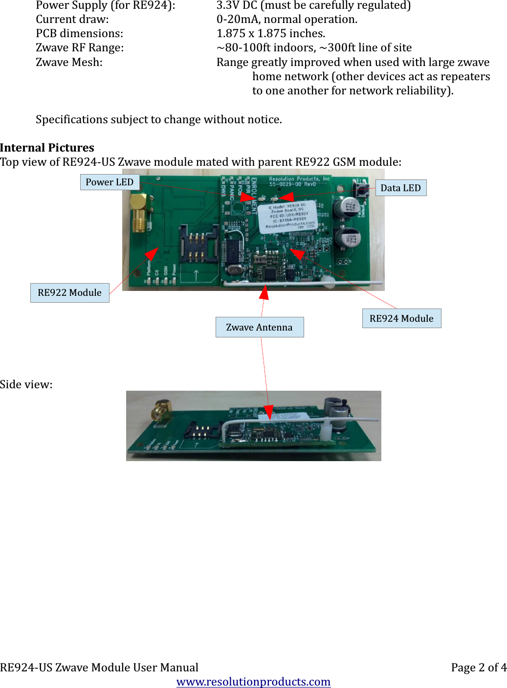 Power Supply (for RE924): 3.3V DC (must be carefully regulated)Current draw: 0-20mA, normal operation.PCB dimensions: 1.875 x 1.875 inches.Zwave RF Range: ~80-100ft indoors, ~300ft line of siteZwave Mesh: Range greatly improved when used with large zwavehome network (other devices act as repeatersto one another for network reliability).Specifications subject to change without notice.Internal PicturesTop view of RE924-US Zwave module mated with parent RE922 GSM module:Side view:RE924-US Zwave Module User Manual Page 2 of 4www.resolutionproducts.comZwave AntennaPower LED Data LEDRE922 ModuleRE924 Module