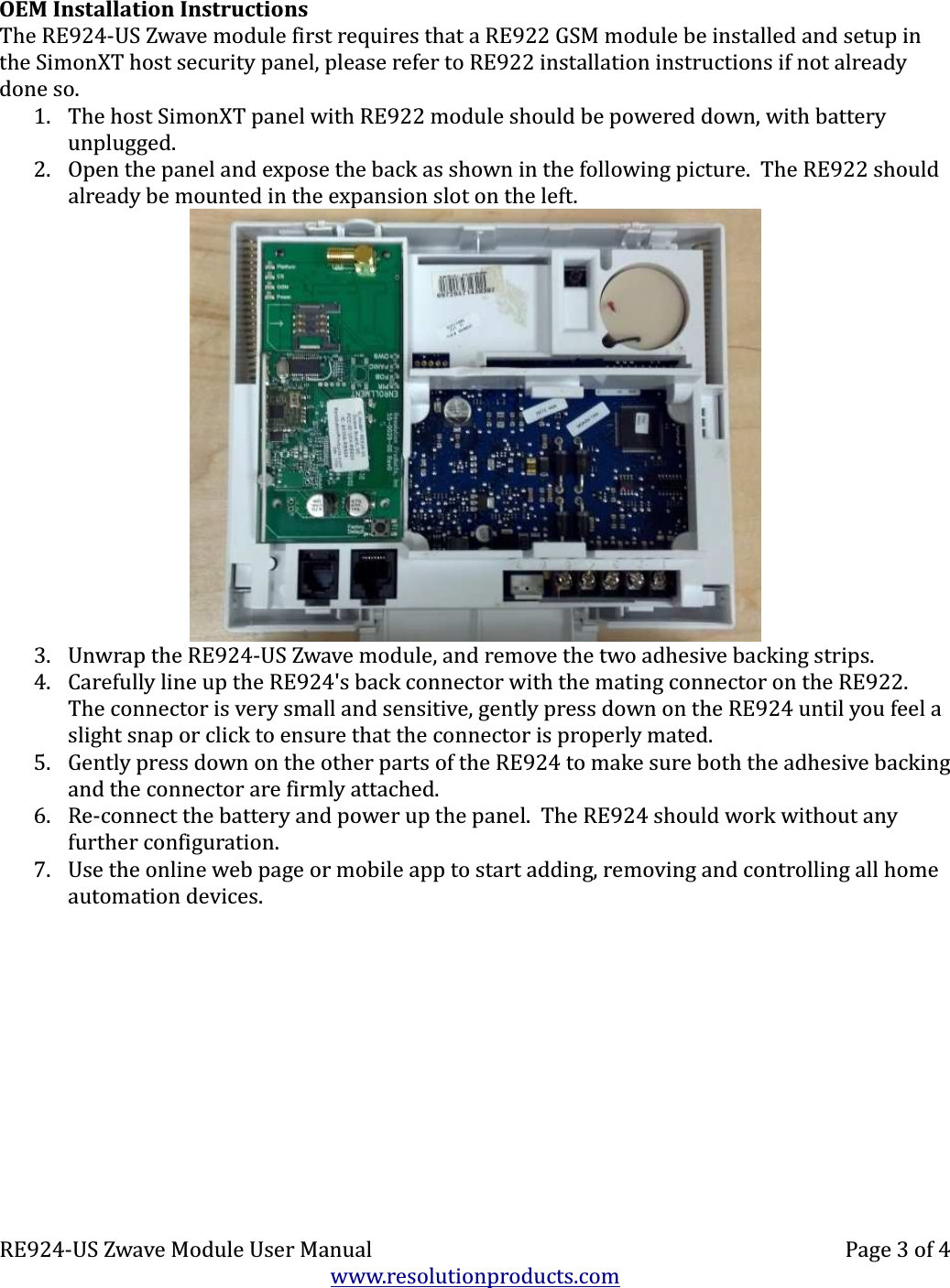 OEM Installation InstructionsThe RE924-US Zwave module first requires that a RE922 GSM module be installed and setup in the SimonXT host security panel, please refer to RE922 installation instructions if not already done so.1. The host SimonXT panel with RE922 module should be powered down, with battery unplugged.2. Open the panel and expose the back as shown in the following picture.  The RE922 should already be mounted in the expansion slot on the left.3. Unwrap the RE924-US Zwave module, and remove the two adhesive backing strips.4. Carefully line up the RE924&apos;s back connector with the mating connector on the RE922. The connector is very small and sensitive, gently press down on the RE924 until you feel a slight snap or click to ensure that the connector is properly mated.5. Gently press down on the other parts of the RE924 to make sure both the adhesive backing and the connector are firmly attached.6. Re-connect the battery and power up the panel.  The RE924 should work without any further configuration.7. Use the online web page or mobile app to start adding, removing and controlling all home automation devices.RE924-US Zwave Module User Manual Page 3 of 4www.resolutionproducts.com