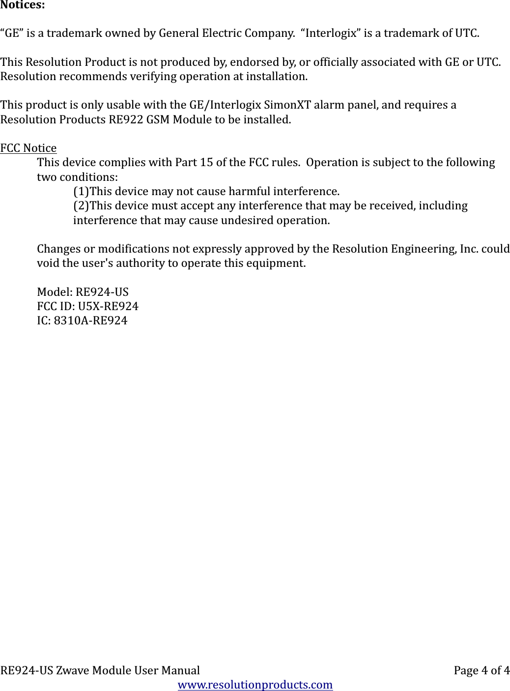 Notices:“GE” is a trademark owned by General Electric Company.  “Interlogix” is a trademark of UTC.This Resolution Product is not produced by, endorsed by, or officially associated with GE or UTC.  Resolution recommends verifying operation at installation.This product is only usable with the GE/Interlogix SimonXT alarm panel, and requires a Resolution Products RE922 GSM Module to be installed.FCC NoticeThis device complies with Part 15 of the FCC rules.  Operation is subject to the following two conditions:(1)This device may not cause harmful interference.(2)This device must accept any interference that may be received, includinginterference that may cause undesired operation.Changes or modifications not expressly approved by the Resolution Engineering, Inc. could void the user&apos;s authority to operate this equipment.Model: RE924-USFCC ID: U5X-RE924IC: 8310A-RE924RE924-US Zwave Module User Manual Page 4 of 4www.resolutionproducts.com