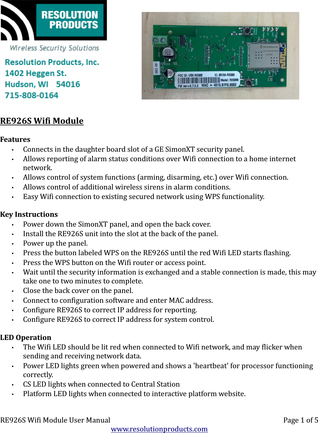   RE926S Wifi ModuleFeatures•Connects in the daughter board slot of a GE SimonXT security panel.•Allows reporting of alarm status conditions over Wifi connection to a home internet network.•Allows control of system functions (arming, disarming, etc.) over Wifi connection.•Allows control of additional wireless sirens in alarm conditions.•Easy Wifi connection to existing secured network using WPS functionality.Key Instructions•Power down the SimonXT panel, and open the back cover.•Install the RE926S unit into the slot at the back of the panel.•Power up the panel.•Press the button labeled WPS on the RE926S until the red Wifi LED starts flashing.•Press the WPS button on the Wifi router or access point.•Wait until the security information is exchanged and a stable connection is made, this may take one to two minutes to complete.•Close the back cover on the panel.•Connect to configuration software and enter MAC address.•Configure RE926S to correct IP address for reporting.•Configure RE926S to correct IP address for system control.LED Operation•The Wifi LED should be lit red when connected to Wifi network, and may flicker when sending and receiving network data.•Power LED lights green when powered and shows a &apos;heartbeat&apos; for processor functioning correctly.•CS LED lights when connected to Central Station•Platform LED lights when connected to interactive platform website.RE926S Wifi Module User Manual Page 1 of 5www.resolutionproducts.com