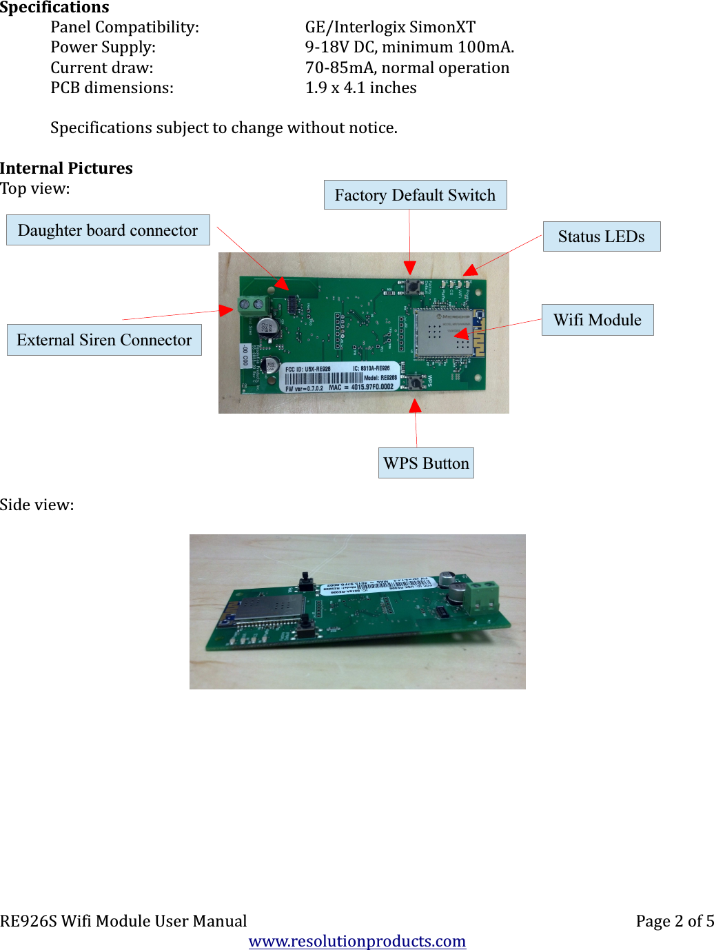 SpecificationsPanel Compatibility: GE/Interlogix SimonXTPower Supply: 9-18V DC, minimum 100mA.Current draw: 70-85mA, normal operationPCB dimensions: 1.9 x 4.1 inchesSpecifications subject to change without notice.Internal PicturesTop view:Side view:RE926S Wifi Module User Manual Page 2 of 5www.resolutionproducts.comWPS ButtonFactory Default SwitchWifi ModuleExternal Siren ConnectorStatus LEDsDaughter board connector