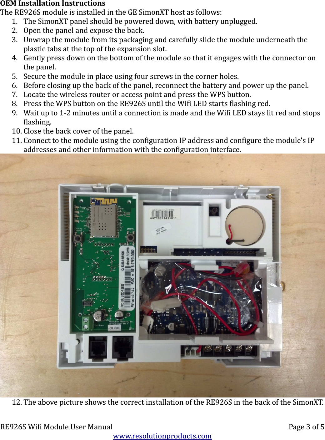 OEM Installation InstructionsThe RE926S module is installed in the GE SimonXT host as follows:1. The SimonXT panel should be powered down, with battery unplugged.2. Open the panel and expose the back.3. Unwrap the module from its packaging and carefully slide the module underneath the plastic tabs at the top of the expansion slot.4. Gently press down on the bottom of the module so that it engages with the connector on the panel.5. Secure the module in place using four screws in the corner holes.6. Before closing up the back of the panel, reconnect the battery and power up the panel.7. Locate the wireless router or access point and press the WPS button.8. Press the WPS button on the RE926S until the Wifi LED starts flashing red.9. Wait up to 1-2 minutes until a connection is made and the Wifi LED stays lit red and stops flashing.10. Close the back cover of the panel.11. Connect to the module using the configuration IP address and configure the module&apos;s IP addresses and other information with the configuration interface.12. The above picture shows the correct installation of the RE926S in the back of the SimonXT.RE926S Wifi Module User Manual Page 3 of 5www.resolutionproducts.com