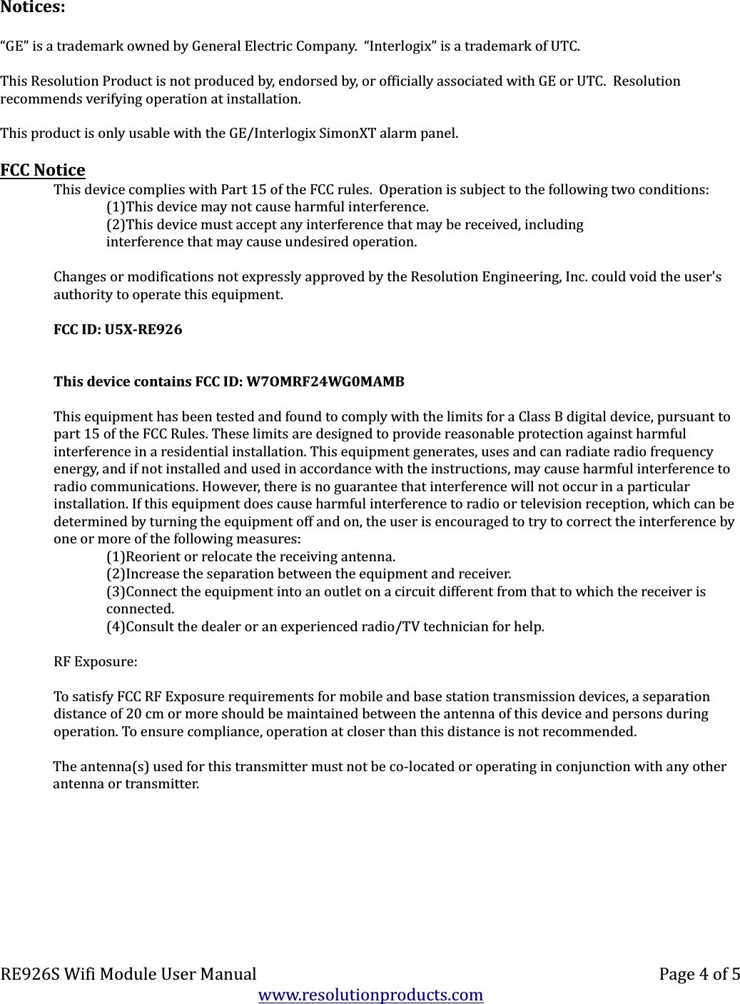 Notices:“GE” is a trademark owned by General Electric Company.  “Interlogix” is a trademark of UTC.This Resolution Product is not produced by, endorsed by, or officially associated with GE or UTC.  Resolution recommends verifying operation at installation.This product is only usable with the GE/Interlogix SimonXT alarm panel.FCC NoticeThis device complies with Part 15 of the FCC rules.  Operation is subject to the following two conditions:(1)This device may not cause harmful interference.(2)This device must accept any interference that may be received, includinginterference that may cause undesired operation.Changes or modifications not expressly approved by the Resolution Engineering, Inc. could void the user&apos;s authority to operate this equipment.FCC ID: U5X-RE926This device contains FCC ID: W7OMRF24WG0MAMBThis equipment has been tested and found to comply with the limits for a Class B digital device, pursuant to part 15 of the FCC Rules. These limits are designed to provide reasonable protection against harmful interference in a residential installation. This equipment generates, uses and can radiate radio frequency energy, and if not installed and used in accordance with the instructions, may cause harmful interference to radio communications. However, there is no guarantee that interference will not occur in a particular installation. If this equipment does cause harmful interference to radio or television reception, which can be determined by turning the equipment off and on, the user is encouraged to try to correct the interference by one or more of the following measures:(1)Reorient or relocate the receiving antenna.(2)Increase the separation between the equipment and receiver.(3)Connect the equipment into an outlet on a circuit different from that to which the receiver is connected.(4)Consult the dealer or an experienced radio/TV technician for help.RF Exposure:To satisfy FCC RF Exposure requirements for mobile and base station transmission devices, a separation distance of 20 cm or more should be maintained between the antenna of this device and persons during operation. To ensure compliance, operation at closer than this distance is not recommended.The antenna(s) used for this transmitter must not be co-located or operating in conjunction with any other antenna or transmitter.RE926S Wifi Module User Manual Page 4 of 5www.resolutionproducts.com