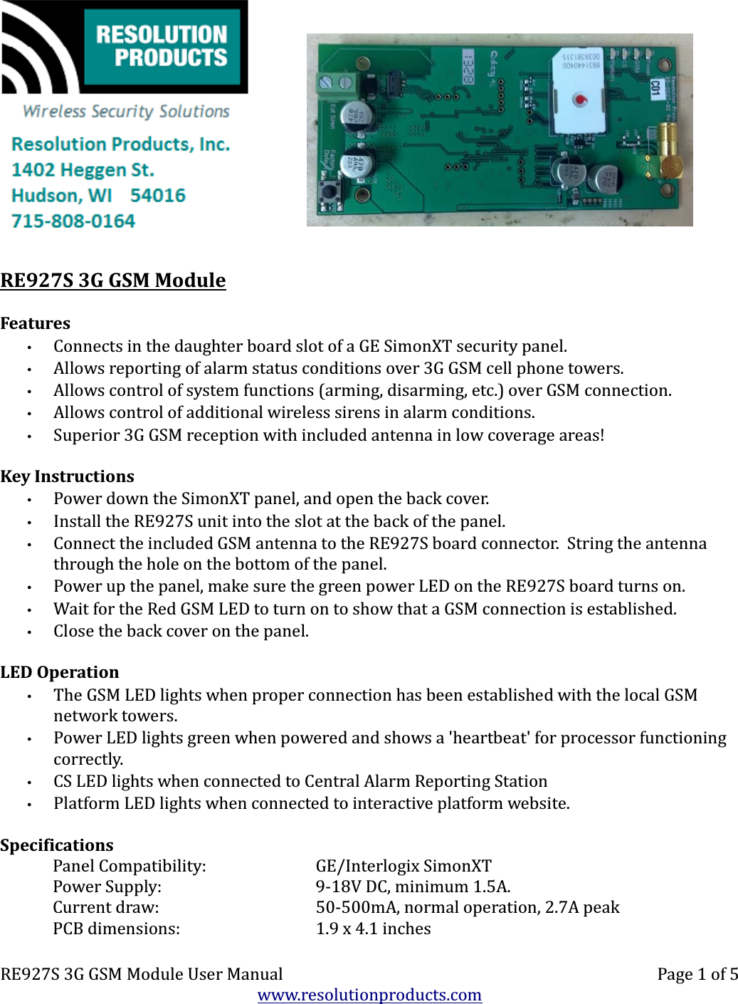    RE927S 3G GSM ModuleFeatures•Connects in the daughter board slot of a GE SimonXT security panel.•Allows reporting of alarm status conditions over 3G GSM cell phone towers.•Allows control of system functions (arming, disarming, etc.) over GSM connection.•Allows control of additional wireless sirens in alarm conditions.•Superior 3G GSM reception with included antenna in low coverage areas!Key Instructions•Power down the SimonXT panel, and open the back cover.•Install the RE927S unit into the slot at the back of the panel.•Connect the included GSM antenna to the RE927S board connector.  String the antenna through the hole on the bottom of the panel.•Power up the panel, make sure the green power LED on the RE927S board turns on.•Wait for the Red GSM LED to turn on to show that a GSM connection is established.•Close the back cover on the panel.LED Operation•The GSM LED lights when proper connection has been established with the local GSM network towers.•Power LED lights green when powered and shows a &apos;heartbeat&apos; for processor functioning correctly.•CS LED lights when connected to Central Alarm Reporting Station•Platform LED lights when connected to interactive platform website.SpecificationsPanel Compatibility: GE/Interlogix SimonXTPower Supply: 9-18V DC, minimum 1.5A.Current draw: 50-500mA, normal operation, 2.7A peakPCB dimensions: 1.9 x 4.1 inchesRE927S 3G GSM Module User Manual Page 1 of 5www.resolutionproducts.com
