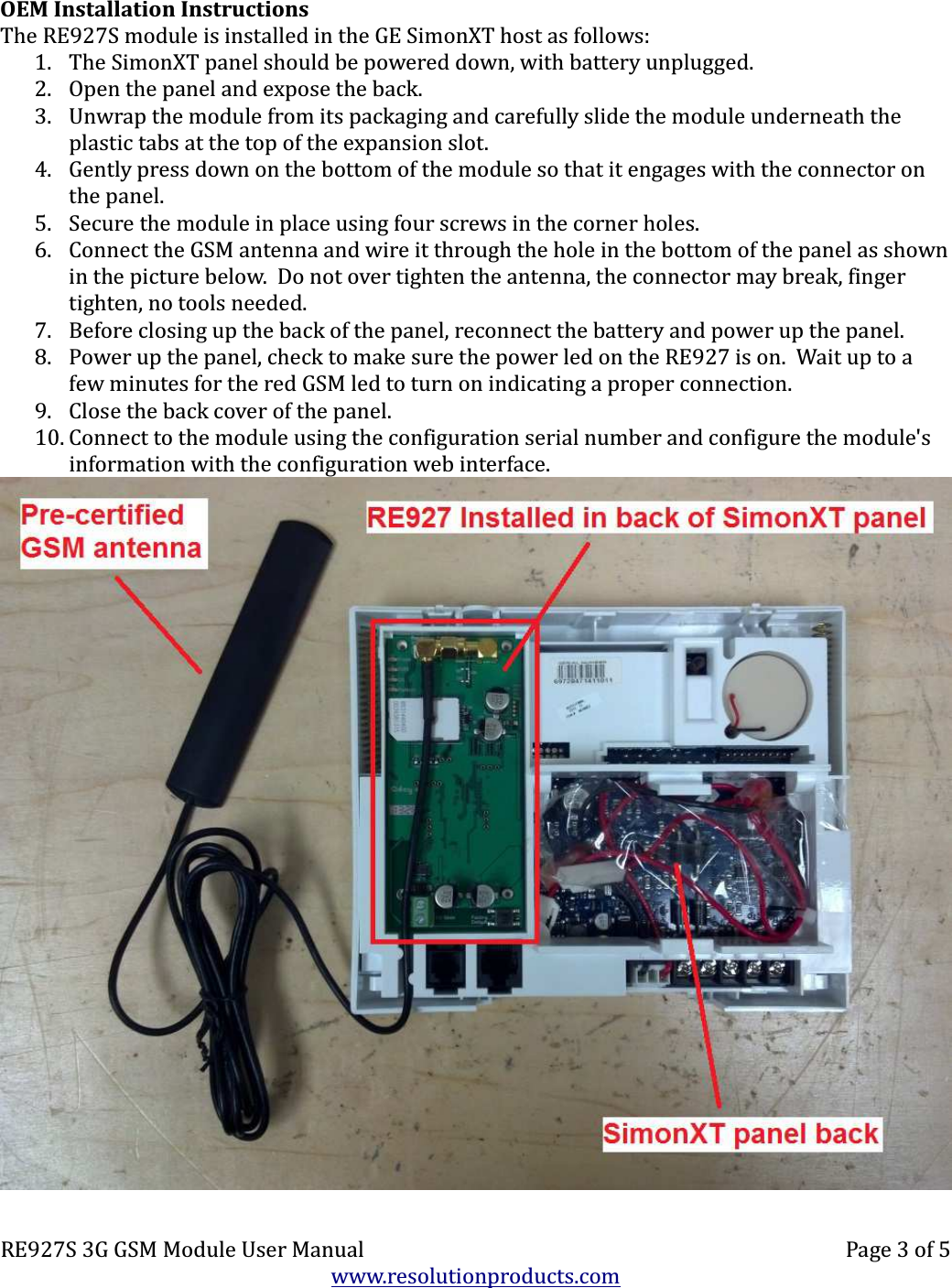 OEM Installation InstructionsThe RE927S module is installed in the GE SimonXT host as follows:1. The SimonXT panel should be powered down, with battery unplugged.2. Open the panel and expose the back.3. Unwrap the module from its packaging and carefully slide the module underneath the plastic tabs at the top of the expansion slot.4. Gently press down on the bottom of the module so that it engages with the connector on the panel.5. Secure the module in place using four screws in the corner holes.6. Connect the GSM antenna and wire it through the hole in the bottom of the panel as shownin the picture below.  Do not over tighten the antenna, the connector may break, finger tighten, no tools needed.7. Before closing up the back of the panel, reconnect the battery and power up the panel.8. Power up the panel, check to make sure the power led on the RE927 is on.  Wait up to a few minutes for the red GSM led to turn on indicating a proper connection.9. Close the back cover of the panel.10. Connect to the module using the configuration serial number and configure the module&apos;s  information with the configuration web interface.RE927S 3G GSM Module User Manual Page 3 of 5www.resolutionproducts.com