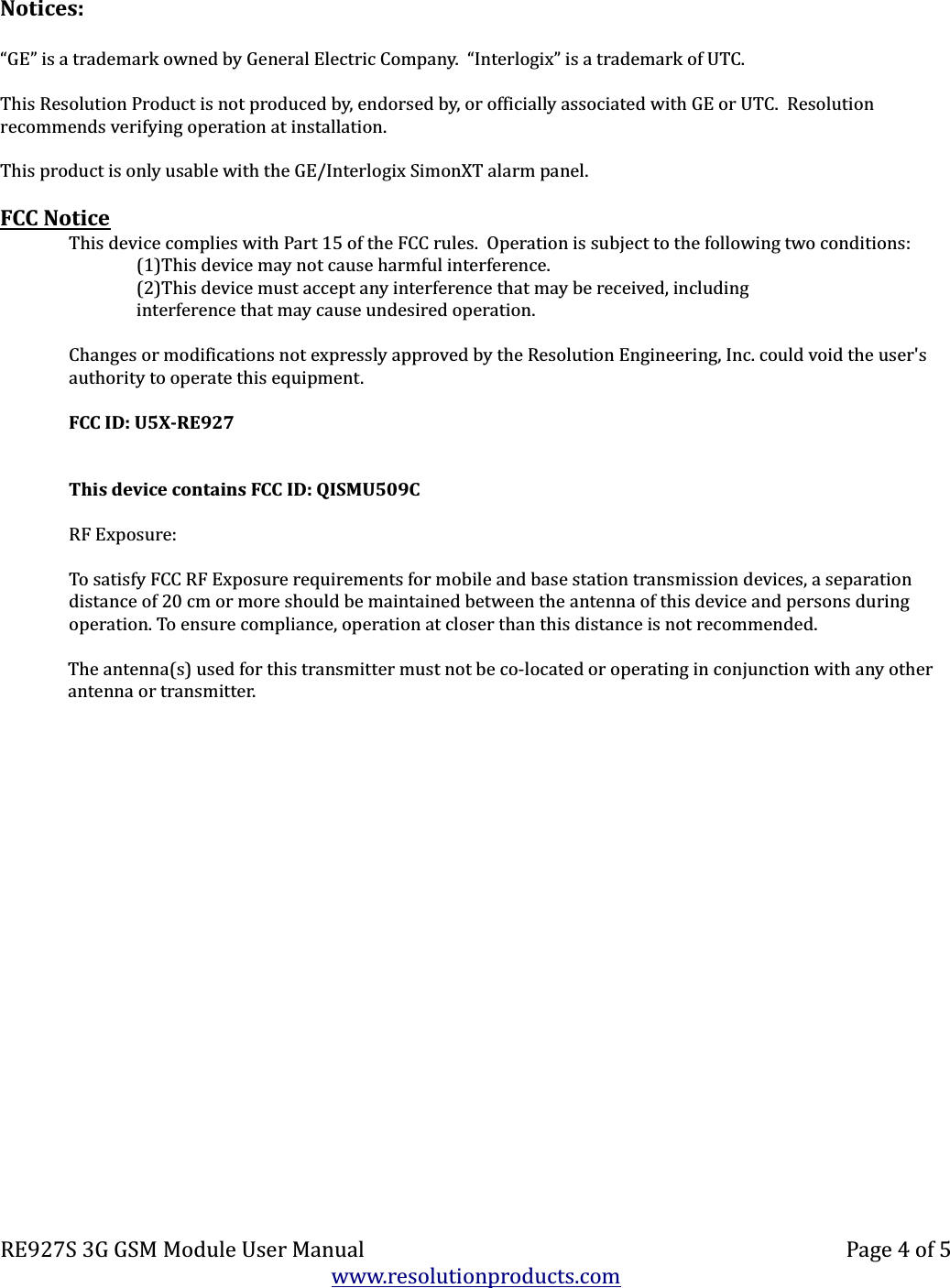 Notices:“GE” is a trademark owned by General Electric Company.  “Interlogix” is a trademark of UTC.This Resolution Product is not produced by, endorsed by, or officially associated with GE or UTC.  Resolution recommends verifying operation at installation.This product is only usable with the GE/Interlogix SimonXT alarm panel.FCC NoticeThis device complies with Part 15 of the FCC rules.  Operation is subject to the following two conditions:(1)This device may not cause harmful interference.(2)This device must accept any interference that may be received, includinginterference that may cause undesired operation.Changes or modifications not expressly approved by the Resolution Engineering, Inc. could void the user&apos;s authority to operate this equipment.FCC ID: U5X-RE927This device contains FCC ID: QISMU509CRF Exposure:To satisfy FCC RF Exposure requirements for mobile and base station transmission devices, a separation distance of 20 cm or more should be maintained between the antenna of this device and persons during operation. To ensure compliance, operation at closer than this distance is not recommended.The antenna(s) used for this transmitter must not be co-located or operating in conjunction with any other antenna or transmitter.RE927S 3G GSM Module User Manual Page 4 of 5www.resolutionproducts.com