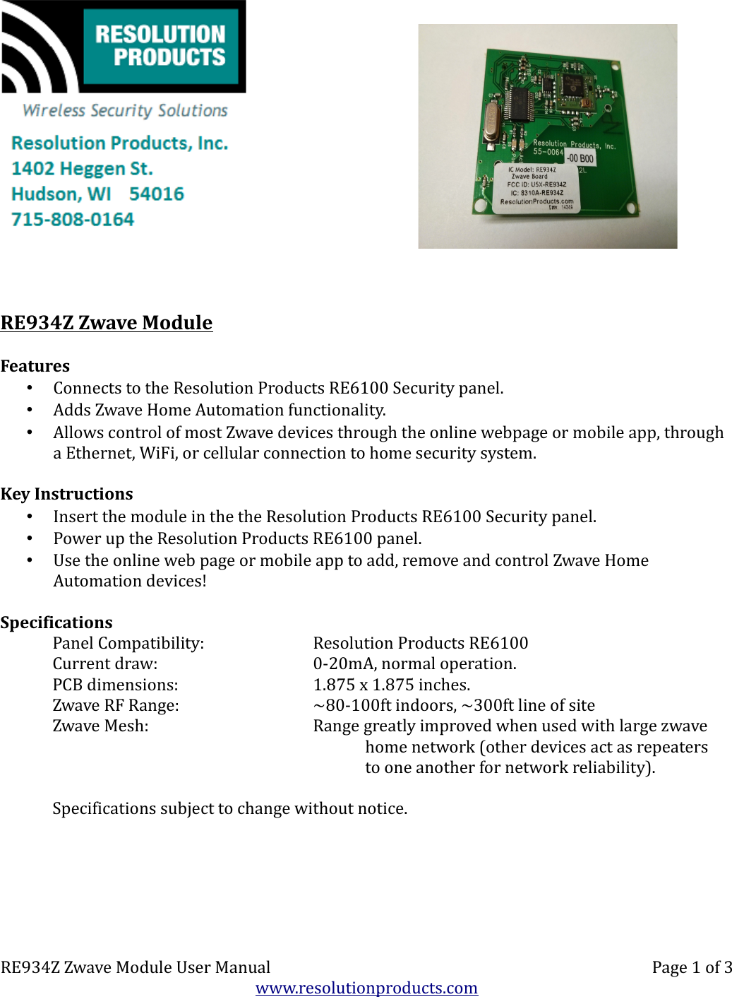 RE934Z Zwave ModuleFeatures•Connects to the Resolution Products RE6100 Security panel.•Adds Zwave Home Automation functionality.•Allows control of most Zwave devices through the online webpage or mobile app, through a Ethernet, WiFi, or cellular connection to home security system.Key Instructions•Insert the module in the the Resolution Products RE6100 Security panel.•Power up the Resolution Products RE6100 panel.•Use the online web page or mobile app to add, remove and control Zwave Home Automation devices!SpecificationsPanel Compatibility: Resolution Products RE6100Current draw: 0-20mA, normal operation.PCB dimensions: 1.875 x 1.875 inches.Zwave RF Range: ~80-100ft indoors, ~300ft line of siteZwave Mesh: Range greatly improved when used with large zwavehome network (other devices act as repeatersto one another for network reliability).Specifications subject to change without notice.RE934Z Zwave Module User Manual Page 1 of 3www.resolutionproducts.com