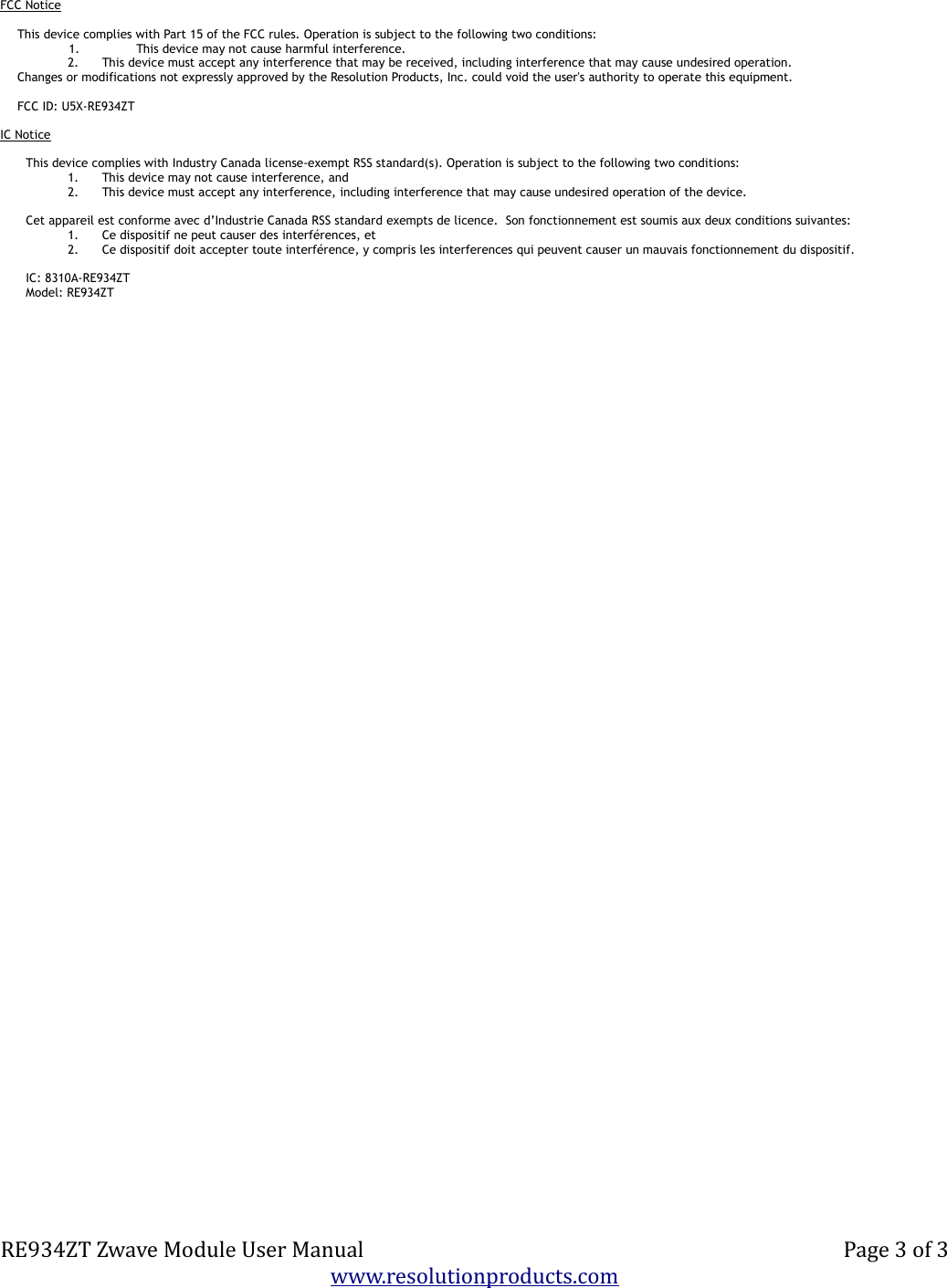 FCC NoticeThis device complies with Part 15 of the FCC rules. Operation is subject to the following two conditions:1. This device may not cause harmful interference.2. This device must accept any interference that may be received, including interference that may cause undesired operation.Changes or modifications not expressly approved by the Resolution Products, Inc. could void the user&apos;s authority to operate this equipment.FCC ID: U5X-RE934ZTIC NoticeThis device complies with Industry Canada license-exempt RSS standard(s). Operation is subject to the following two conditions:1. This device may not cause interference, and2. This device must accept any interference, including interference that may cause undesired operation of the device.Cet appareil est conforme avec d’Industrie Canada RSS standard exempts de licence.  Son fonctionnement est soumis aux deux conditions suivantes:1. Ce dispositif ne peut causer des interférences, et2. Ce dispositif doit accepter toute interférence, y compris les interferences qui peuvent causer un mauvais fonctionnement du dispositif.IC: 8310A-RE934ZTModel: RE934ZTRE934ZT Zwave Module User Manual Page 3 of 3www.resolutionproducts.com