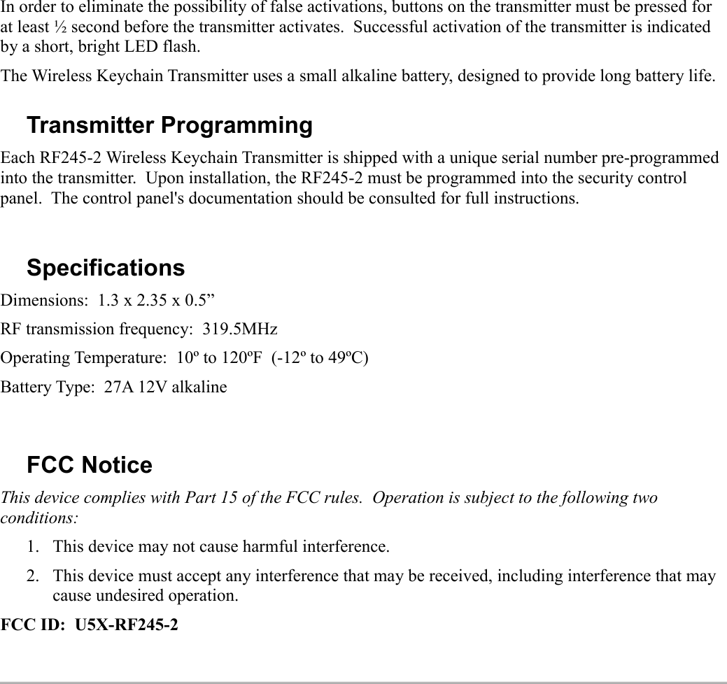In order to eliminate the possibility of false activations, buttons on the transmitter must be pressed for at least ½ second before the transmitter activates.  Successful activation of the transmitter is indicated by a short, bright LED flash.The Wireless Keychain Transmitter uses a small alkaline battery, designed to provide long battery life.  Transmitter ProgrammingEach RF245-2 Wireless Keychain Transmitter is shipped with a unique serial number pre-programmed into the transmitter.  Upon installation, the RF245-2 must be programmed into the security control panel.  The control panel&apos;s documentation should be consulted for full instructions.SpecificationsDimensions:  1.3 x 2.35 x 0.5”RF transmission frequency:  319.5MHzOperating Temperature:  10º to 120ºF  (-12º to 49ºC)Battery Type:  27A 12V alkalineFCC NoticeThis device complies with Part 15 of the FCC rules.  Operation is subject to the following two conditions:1. This device may not cause harmful interference.2. This device must accept any interference that may be received, including interference that may cause undesired operation.FCC ID:  U5X-RF245-2