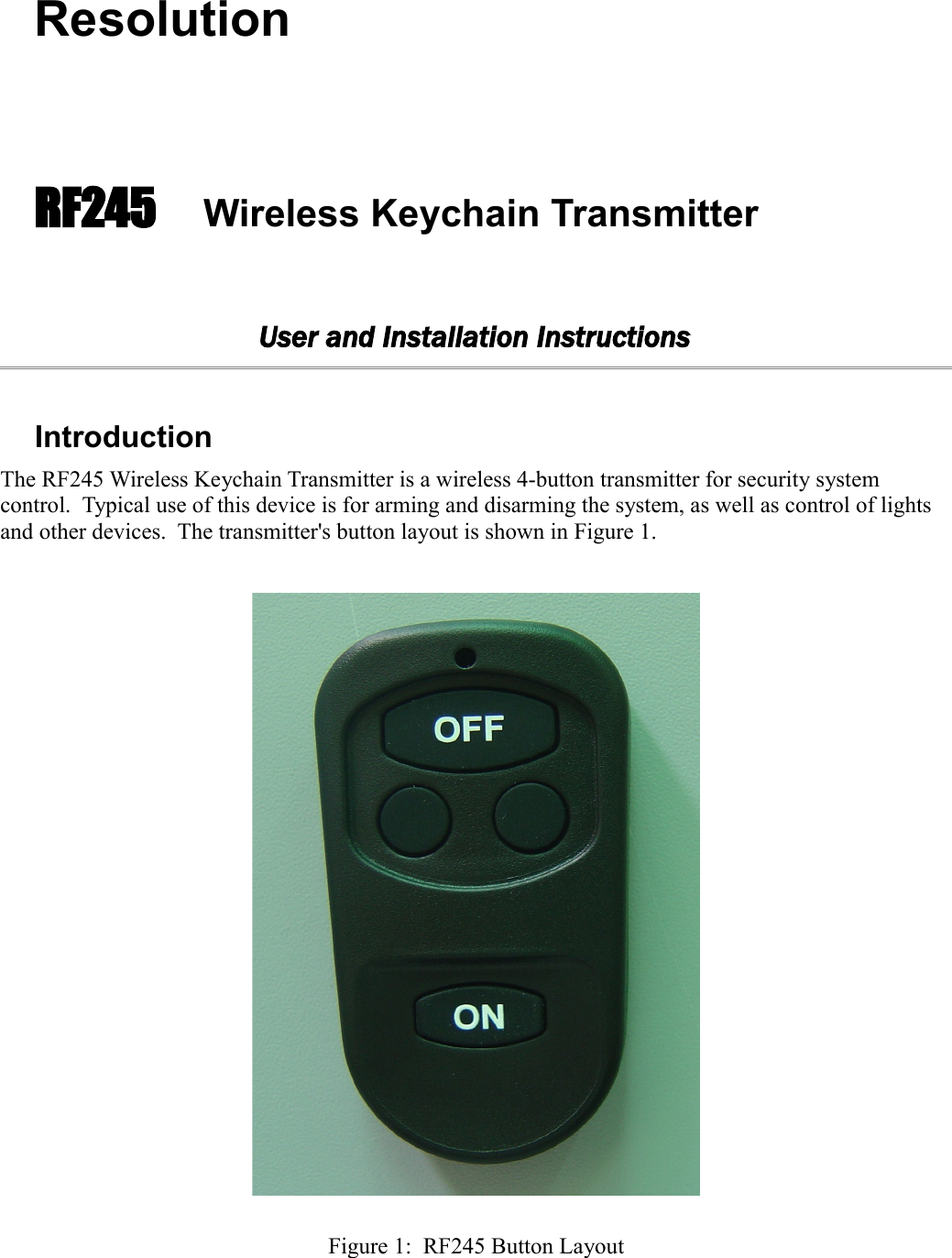 ResolutionRF245 Wireless Keychain TransmitterUser and Installation InstructionsIntroductionThe RF245 Wireless Keychain Transmitter is a wireless 4-button transmitter for security system control.  Typical use of this device is for arming and disarming the system, as well as control of lights and other devices.  The transmitter&apos;s button layout is shown in Figure 1.Figure 1:  RF245 Button Layout