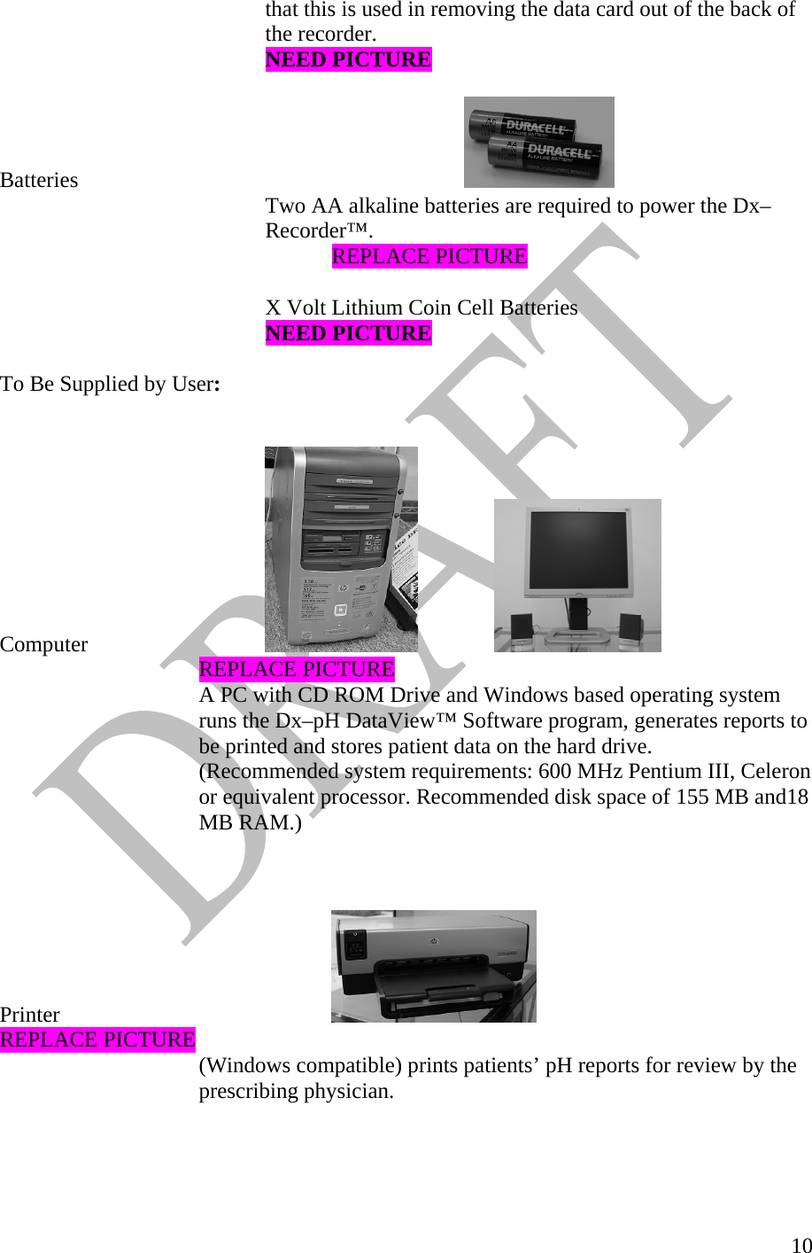   10    that this is used in removing the data card out of the back of     the recorder.     NEED PICTURE  Batteries        Two AA alkaline batteries are required to power the Dx– Recorder™.      REPLACE PICTURE  X Volt Lithium Coin Cell Batteries      NEED PICTURE  To Be Supplied by User:   Computer                     REPLACE PICTURE A PC with CD ROM Drive and Windows based operating system runs the Dx–pH DataView™ Software program, generates reports to be printed and stores patient data on the hard drive.  (Recommended system requirements: 600 MHz Pentium III, Celeron or equivalent processor. Recommended disk space of 155 MB and18 MB RAM.)    Printer       REPLACE PICTURE (Windows compatible) prints patients’ pH reports for review by the prescribing physician.      