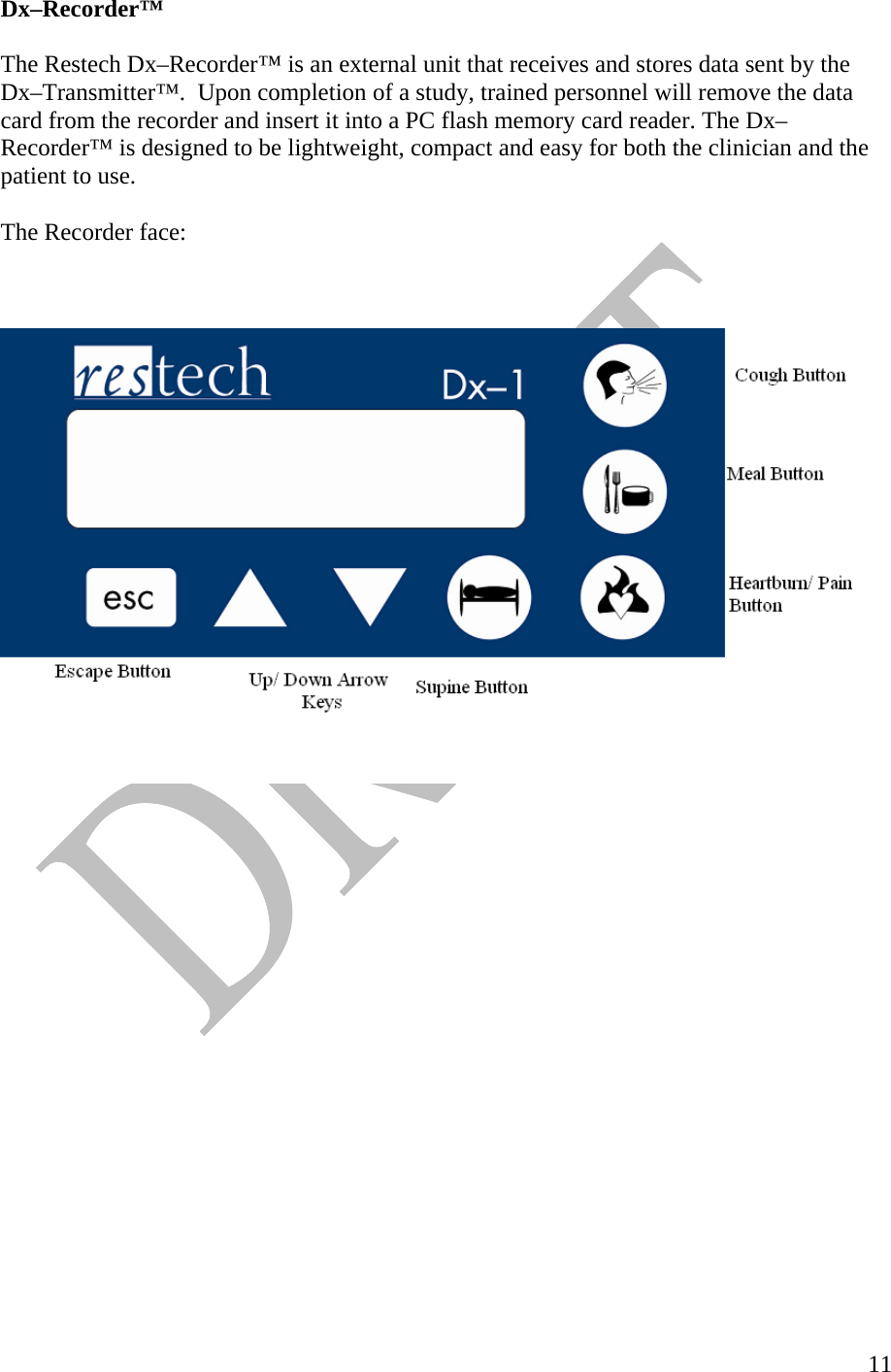   11Dx–Recorder™  The Restech Dx–Recorder™ is an external unit that receives and stores data sent by the Dx–Transmitter™.  Upon completion of a study, trained personnel will remove the data card from the recorder and insert it into a PC flash memory card reader. The Dx–Recorder™ is designed to be lightweight, compact and easy for both the clinician and the patient to use.   The Recorder face:       