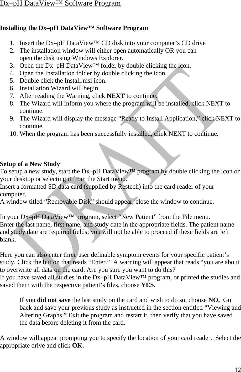   12Dx–pH DataView™ Software Program   Installing the Dx–pH DataView™ Software Program  1.  Insert the Dx–pH DataView™ CD disk into your computer’s CD drive 2.  The installation window will either open automatically OR you can   open the disk using Windows Explorer.  3.  Open the Dx–pH DataView™ folder by double clicking the icon. 4.  Open the Installation folder by double clicking the icon. 5.  Double click the Install.msi icon. 6.  Installation Wizard will begin. 7.  After reading the Warning, click NEXT to continue. 8.  The Wizard will inform you where the program will be installed, click NEXT to continue. 9.  The Wizard will display the message “Ready to Install Application,” click NEXT to continue. 10. When the program has been successfully installed, click NEXT to continue.       Setup of a New Study To setup a new study, start the Dx–pH DataView™ program by double clicking the icon on your desktop or selecting it from the Start menu. Insert a formatted SD data card (supplied by Restech) into the card reader of your computer.  A window titled “Removable Disk” should appear, close the window to continue.    In your Dx–pH DataView™ program, select “New Patient” from the File menu.  Enter the last name, first name, and study date in the appropriate fields. The patient name and study date are required fields; you will not be able to proceed if these fields are left blank.    Here you can also enter three user definable symptom events for your specific patient’s study. Click the button that reads “Enter.”  A warning will appear that reads “you are about to overwrite all data on the card. Are you sure you want to do this?  If you have saved all studies in the Dx–pH DataView™ program, or printed the studies and saved them with the respective patient’s files, choose YES.     If you did not save the last study on the card and wish to do so, choose NO.  Go   back and save your previous study as instructed in the section entitled “Viewing and   Altering Graphs.” Exit the program and restart it, then verify that you have saved   the data before deleting it from the card.    A window will appear prompting you to specify the location of your card reader.  Select the appropriate drive and click OK.  