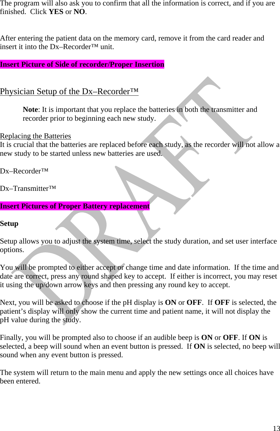   13The program will also ask you to confirm that all the information is correct, and if you are finished.  Click YES or NO.    After entering the patient data on the memory card, remove it from the card reader and insert it into the Dx–Recorder™ unit.  Insert Picture of Side of recorder/Proper Insertion   Physician Setup of the Dx–Recorder™  Note: It is important that you replace the batteries in both the transmitter and recorder prior to beginning each new study.   Replacing the Batteries It is crucial that the batteries are replaced before each study, as the recorder will not allow a new study to be started unless new batteries are used.   Dx–Recorder™   Dx–Transmitter™  Insert Pictures of Proper Battery replacement   Setup  Setup allows you to adjust the system time, select the study duration, and set user interface options.   You will be prompted to either accept or change time and date information.  If the time and date are correct, press any round shaped key to accept.  If either is incorrect, you may reset it using the up/down arrow keys and then pressing any round key to accept.    Next, you will be asked to choose if the pH display is ON or OFF.  If OFF is selected, the patient’s display will only show the current time and patient name, it will not display the pH value during the study.   Finally, you will be prompted also to choose if an audible beep is ON or OFF. If ON is selected, a beep will sound when an event button is pressed.  If ON is selected, no beep will sound when any event button is pressed.   The system will return to the main menu and apply the new settings once all choices have been entered.    