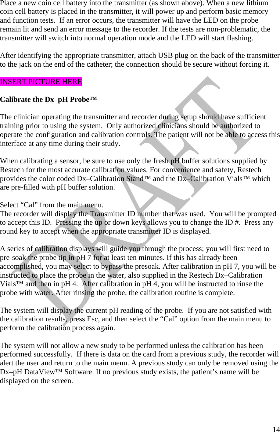   14Place a new coin cell battery into the transmitter (as shown above). When a new lithium coin cell battery is placed in the transmitter, it will power up and perform basic memory and function tests.  If an error occurs, the transmitter will have the LED on the probe remain lit and send an error message to the recorder. If the tests are non-problematic, the transmitter will switch into normal operation mode and the LED will start flashing.   After identifying the appropriate transmitter, attach USB plug on the back of the transmitter to the jack on the end of the catheter; the connection should be secure without forcing it.   INSERT PICTURE HERE   Calibrate the Dx–pH Probe™   The clinician operating the transmitter and recorder during setup should have sufficient training prior to using the system.  Only authorized clinicians should be authorized to operate the configuration and calibration controls. The patient will not be able to access this interface at any time during their study.   When calibrating a sensor, be sure to use only the fresh pH buffer solutions supplied by Restech for the most accurate calibration values. For convenience and safety, Restech provides the color coded Dx–Calibration Stand™ and the Dx–Calibration Vials™ which are pre-filled with pH buffer solution.   Select “Cal” from the main menu. The recorder will display the Transmitter ID number that was used.  You will be prompted to accept this ID.  Pressing the up or down keys allows you to change the ID #.  Press any round key to accept when the appropriate transmitter ID is displayed.  A series of calibration displays will guide you through the process; you will first need to pre-soak the probe tip in pH 7 for at least ten minutes. If this has already been accomplished, you may select to bypass the presoak. After calibration in pH 7, you will be instructed to place the probe in the water, also supplied in the Restech Dx–Calibration Vials™ and then in pH 4.  After calibration in pH 4, you will be instructed to rinse the probe with water. After rinsing the probe, the calibration routine is complete.   The system will display the current pH reading of the probe.  If you are not satisfied with the calibration results, press Esc, and then select the “Cal” option from the main menu to perform the calibration process again.  The system will not allow a new study to be performed unless the calibration has been performed successfully.  If there is data on the card from a previous study, the recorder will alert the user and return to the main menu. A previous study can only be removed using the Dx–pH DataView™ Software. If no previous study exists, the patient’s name will be displayed on the screen.   