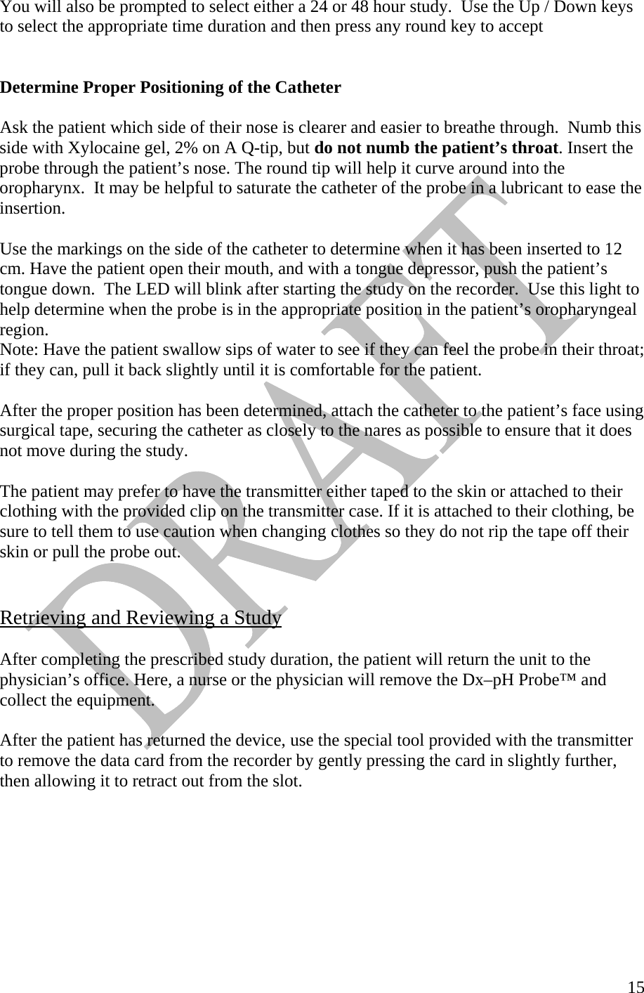   15You will also be prompted to select either a 24 or 48 hour study.  Use the Up / Down keys to select the appropriate time duration and then press any round key to accept   Determine Proper Positioning of the Catheter  Ask the patient which side of their nose is clearer and easier to breathe through.  Numb this side with Xylocaine gel, 2% on A Q-tip, but do not numb the patient’s throat. Insert the probe through the patient’s nose. The round tip will help it curve around into the oropharynx.  It may be helpful to saturate the catheter of the probe in a lubricant to ease the insertion.   Use the markings on the side of the catheter to determine when it has been inserted to 12 cm. Have the patient open their mouth, and with a tongue depressor, push the patient’s tongue down.  The LED will blink after starting the study on the recorder.  Use this light to help determine when the probe is in the appropriate position in the patient’s oropharyngeal region.  Note: Have the patient swallow sips of water to see if they can feel the probe in their throat; if they can, pull it back slightly until it is comfortable for the patient.   After the proper position has been determined, attach the catheter to the patient’s face using surgical tape, securing the catheter as closely to the nares as possible to ensure that it does not move during the study.  The patient may prefer to have the transmitter either taped to the skin or attached to their clothing with the provided clip on the transmitter case. If it is attached to their clothing, be sure to tell them to use caution when changing clothes so they do not rip the tape off their skin or pull the probe out.    Retrieving and Reviewing a Study  After completing the prescribed study duration, the patient will return the unit to the physician’s office. Here, a nurse or the physician will remove the Dx–pH Probe™ and collect the equipment.    After the patient has returned the device, use the special tool provided with the transmitter to remove the data card from the recorder by gently pressing the card in slightly further, then allowing it to retract out from the slot.   