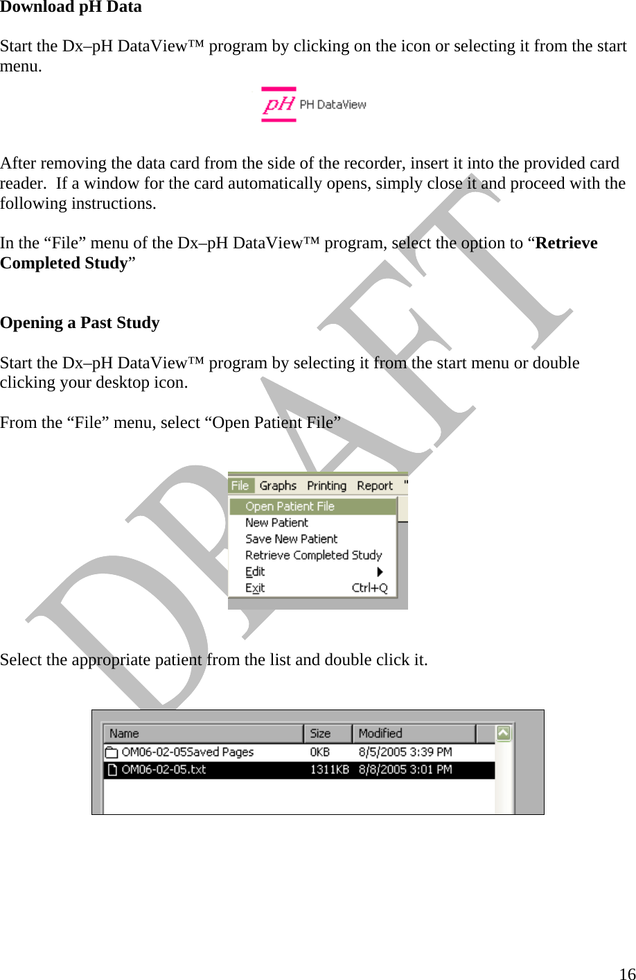   16Download pH Data  Start the Dx–pH DataView™ program by clicking on the icon or selecting it from the start menu.    After removing the data card from the side of the recorder, insert it into the provided card reader.  If a window for the card automatically opens, simply close it and proceed with the following instructions.  In the “File” menu of the Dx–pH DataView™ program, select the option to “Retrieve Completed Study”                        Opening a Past Study   Start the Dx–pH DataView™ program by selecting it from the start menu or double clicking your desktop icon.     From the “File” menu, select “Open Patient File”       Select the appropriate patient from the list and double click it.      