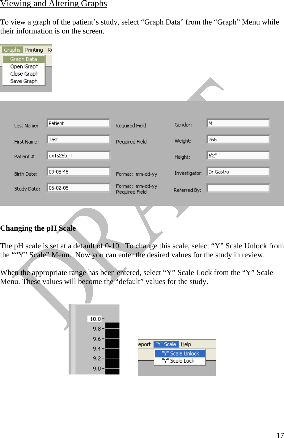   17Viewing and Altering Graphs   To view a graph of the patient’s study, select “Graph Data” from the “Graph” Menu while their information is on the screen.          Changing the pH Scale  The pH scale is set at a default of 0-10.  To change this scale, select “Y” Scale Unlock from the ““Y” Scale” Menu.  Now you can enter the desired values for the study in review.   When the appropriate range has been entered, select “Y” Scale Lock from the “Y” Scale Menu. These values will become the “default” values for the study.      