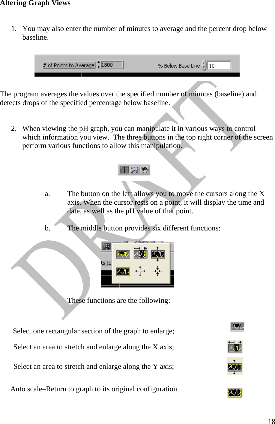   18Altering Graph Views    1.  You may also enter the number of minutes to average and the percent drop below baseline.    The program averages the values over the specified number of minutes (baseline) and detects drops of the specified percentage below baseline.    2.  When viewing the pH graph, you can manipulate it in various ways to control which information you view.  The three buttons in the top right corner of the screen perform various functions to allow this manipulation.     a.  The button on the left allows you to move the cursors along the X      axis. When the cursor rests on a point, it will display the time and      date, as well as the pH value of that point.   b.  The middle button provides six different functions:          These functions are the following:   Select one rectangular section of the graph to enlarge;    Select an area to stretch and enlarge along the X axis;    Select an area to stretch and enlarge along the Y axis;   Auto scale–Return to graph to its original configuration    