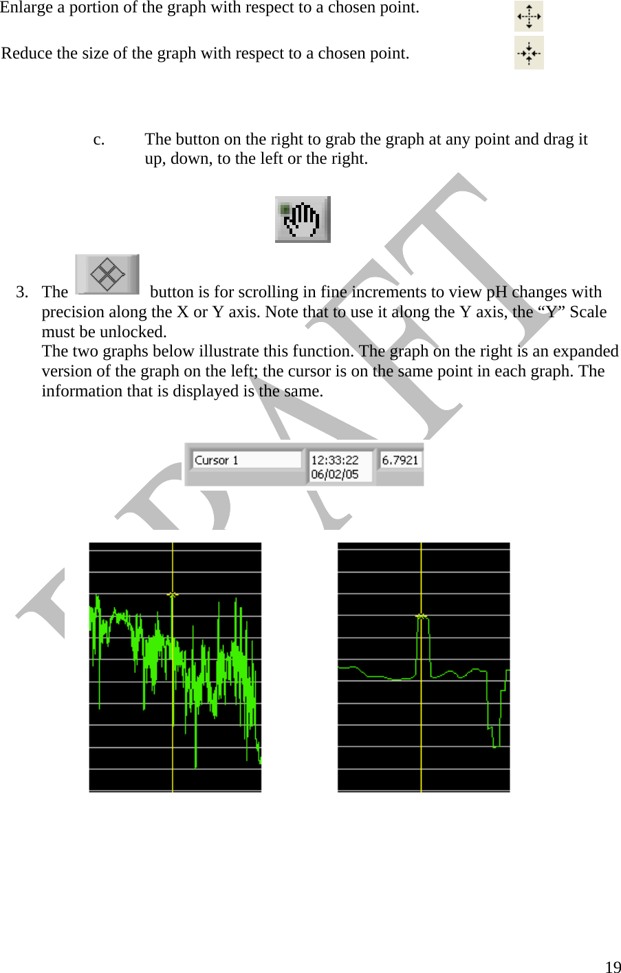   19  Enlarge a portion of the graph with respect to a chosen point.   Reduce the size of the graph with respect to a chosen point.          c.  The button on the right to grab the graph at any point and drag it      up, down, to the left or the right.    3. The    button is for scrolling in fine increments to view pH changes with precision along the X or Y axis. Note that to use it along the Y axis, the “Y” Scale must be unlocked.     The two graphs below illustrate this function. The graph on the right is an expanded   version of the graph on the left; the cursor is on the same point in each graph. The   information that is displayed is the same.              