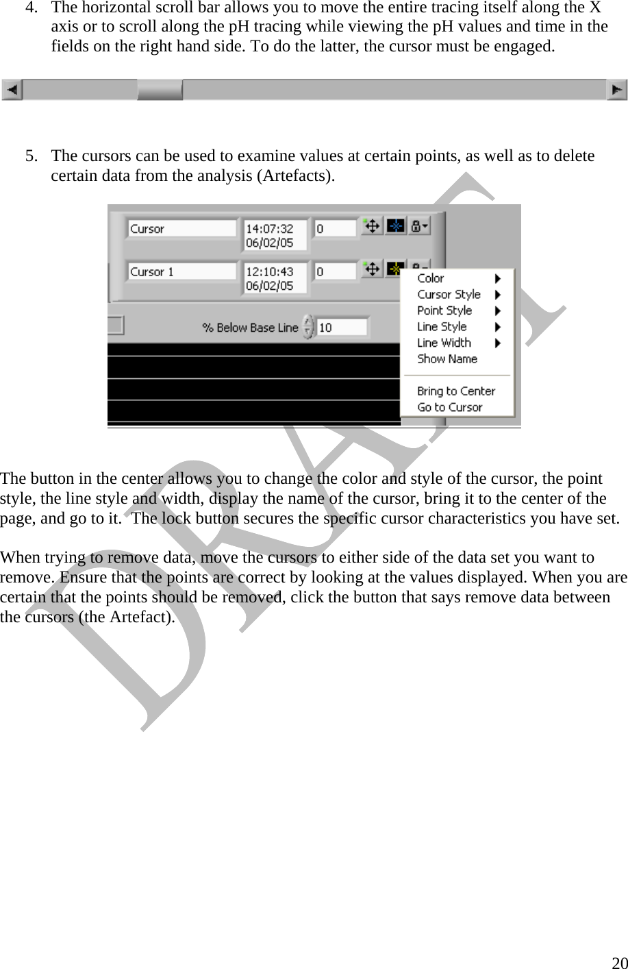   204.  The horizontal scroll bar allows you to move the entire tracing itself along the X axis or to scroll along the pH tracing while viewing the pH values and time in the fields on the right hand side. To do the latter, the cursor must be engaged.      5.  The cursors can be used to examine values at certain points, as well as to delete certain data from the analysis (Artefacts).     The button in the center allows you to change the color and style of the cursor, the point style, the line style and width, display the name of the cursor, bring it to the center of the page, and go to it.  The lock button secures the specific cursor characteristics you have set.   When trying to remove data, move the cursors to either side of the data set you want to remove. Ensure that the points are correct by looking at the values displayed. When you are certain that the points should be removed, click the button that says remove data between the cursors (the Artefact).                