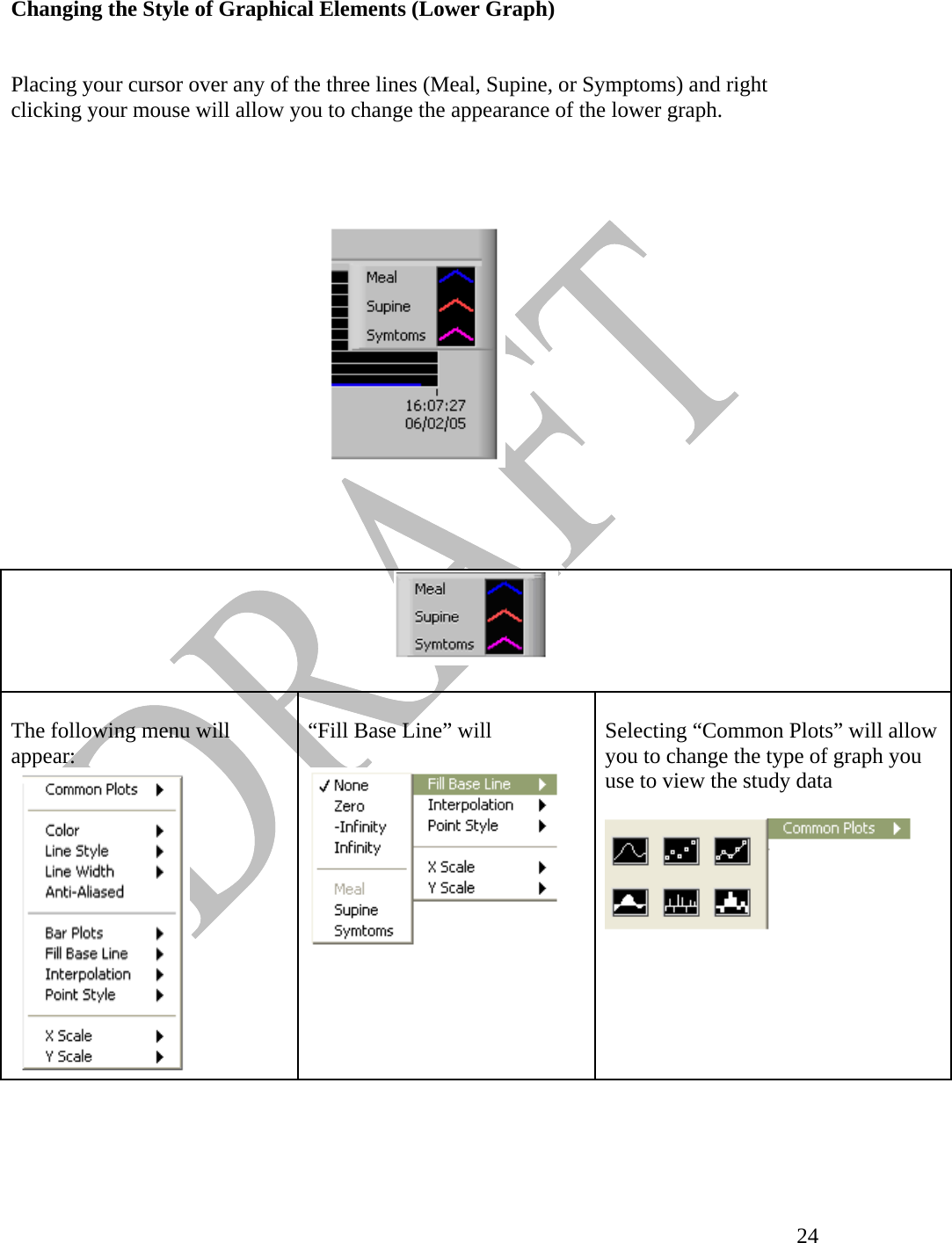   24Changing the Style of Graphical Elements (Lower Graph)    Placing your cursor over any of the three lines (Meal, Supine, or Symptoms) and right clicking your mouse will allow you to change the appearance of the lower graph.             The following menu will appear:     “Fill Base Line” will    Selecting “Common Plots” will allow you to change the type of graph you use to view the study data   