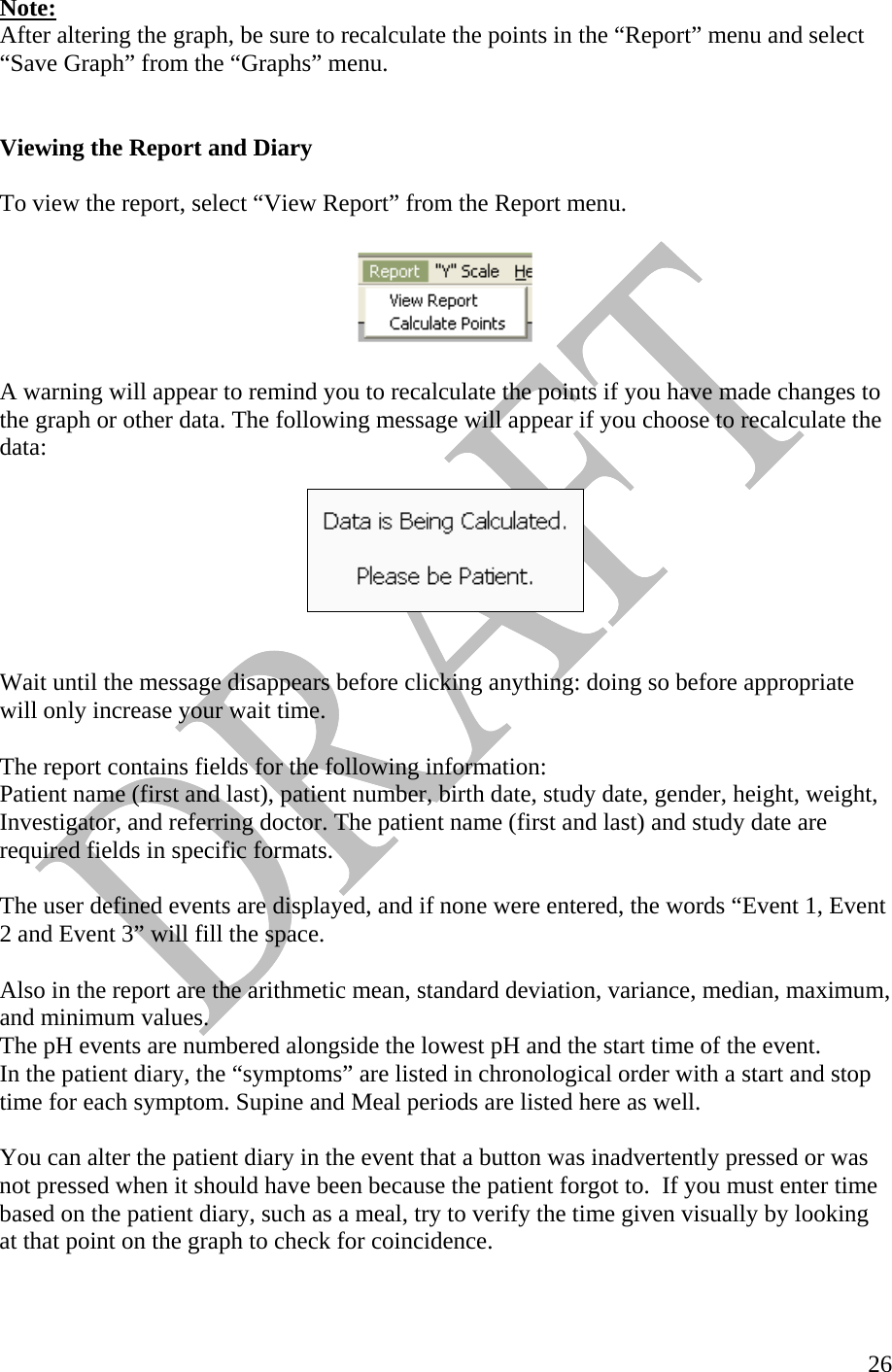   26Note: After altering the graph, be sure to recalculate the points in the “Report” menu and select “Save Graph” from the “Graphs” menu.    Viewing the Report and Diary   To view the report, select “View Report” from the Report menu.     A warning will appear to remind you to recalculate the points if you have made changes to the graph or other data. The following message will appear if you choose to recalculate the data:      Wait until the message disappears before clicking anything: doing so before appropriate will only increase your wait time.   The report contains fields for the following information: Patient name (first and last), patient number, birth date, study date, gender, height, weight, Investigator, and referring doctor. The patient name (first and last) and study date are required fields in specific formats.   The user defined events are displayed, and if none were entered, the words “Event 1, Event 2 and Event 3” will fill the space.  Also in the report are the arithmetic mean, standard deviation, variance, median, maximum, and minimum values.  The pH events are numbered alongside the lowest pH and the start time of the event. In the patient diary, the “symptoms” are listed in chronological order with a start and stop time for each symptom. Supine and Meal periods are listed here as well.   You can alter the patient diary in the event that a button was inadvertently pressed or was not pressed when it should have been because the patient forgot to.  If you must enter time based on the patient diary, such as a meal, try to verify the time given visually by looking at that point on the graph to check for coincidence.    