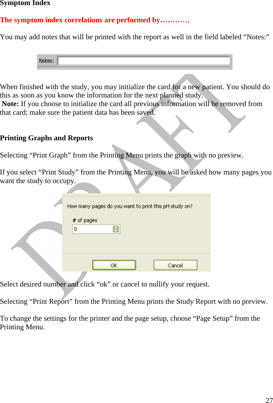   27   Symptom Index  The symptom index correlations are performed by…………  You may add notes that will be printed with the report as well in the field labeled “Notes:”    When finished with the study, you may initialize the card for a new patient. You should do this as soon as you know the information for the next planned study.    Note: If you choose to initialize the card all previous information will be removed from that card; make sure the patient data has been saved.    Printing Graphs and Reports   Selecting “Print Graph” from the Printing Menu prints the graph with no preview.  If you select “Print Study” from the Printing Menu, you will be asked how many pages you want the study to occupy.    Select desired number and click “ok” or cancel to nullify your request.   Selecting “Print Report” from the Printing Menu prints the Study Report with no preview.  To change the settings for the printer and the page setup, choose “Page Setup” from the Printing Menu.   