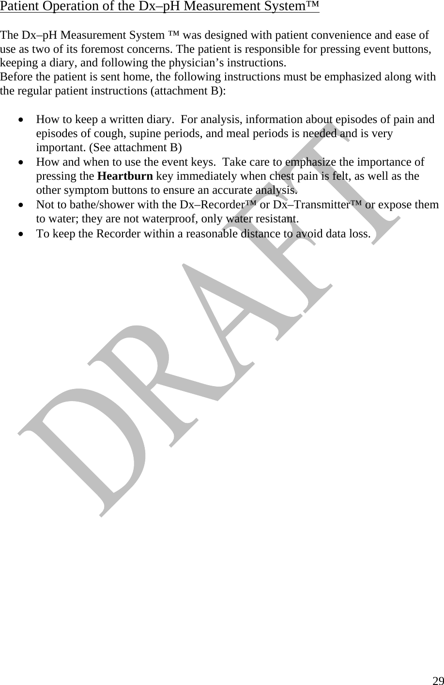   29Patient Operation of the Dx–pH Measurement System™  The Dx–pH Measurement System ™ was designed with patient convenience and ease of use as two of its foremost concerns. The patient is responsible for pressing event buttons, keeping a diary, and following the physician’s instructions.   Before the patient is sent home, the following instructions must be emphasized along with the regular patient instructions (attachment B):    •  How to keep a written diary.  For analysis, information about episodes of pain and episodes of cough, supine periods, and meal periods is needed and is very important. (See attachment B) •  How and when to use the event keys.  Take care to emphasize the importance of pressing the Heartburn key immediately when chest pain is felt, as well as the other symptom buttons to ensure an accurate analysis.  •  Not to bathe/shower with the Dx–Recorder™ or Dx–Transmitter™ or expose them to water; they are not waterproof, only water resistant.  •  To keep the Recorder within a reasonable distance to avoid data loss. 